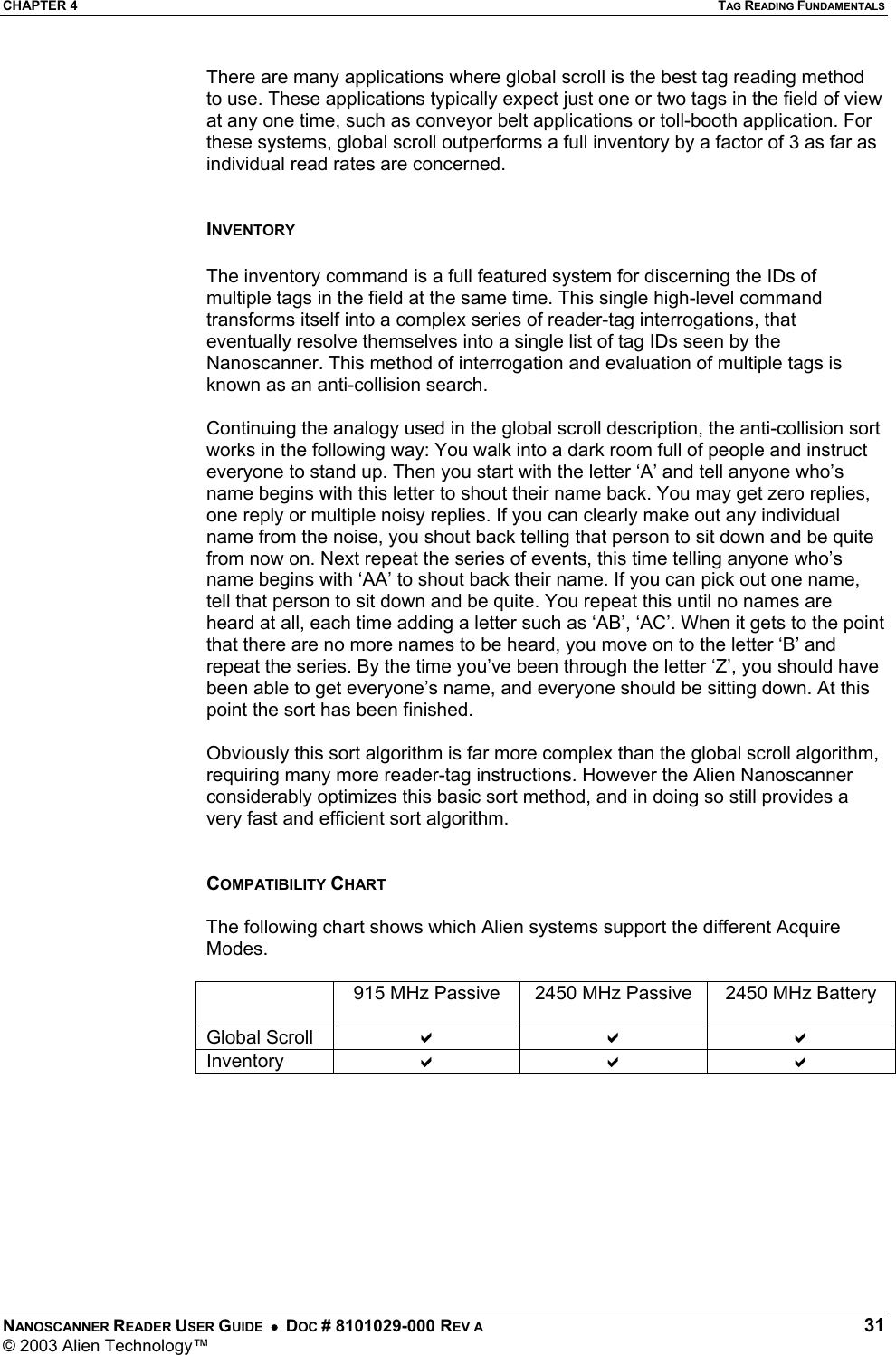 CHAPTER 4  TAG READING FUNDAMENTALS NANOSCANNER READER USER GUIDE  •  DOC # 8101029-000 REV A  31 © 2003 Alien Technology™  There are many applications where global scroll is the best tag reading method to use. These applications typically expect just one or two tags in the field of view at any one time, such as conveyor belt applications or toll-booth application. For these systems, global scroll outperforms a full inventory by a factor of 3 as far as individual read rates are concerned.    INVENTORY  The inventory command is a full featured system for discerning the IDs of multiple tags in the field at the same time. This single high-level command transforms itself into a complex series of reader-tag interrogations, that eventually resolve themselves into a single list of tag IDs seen by the Nanoscanner. This method of interrogation and evaluation of multiple tags is known as an anti-collision search.  Continuing the analogy used in the global scroll description, the anti-collision sort works in the following way: You walk into a dark room full of people and instruct everyone to stand up. Then you start with the letter ‘A’ and tell anyone who’s name begins with this letter to shout their name back. You may get zero replies, one reply or multiple noisy replies. If you can clearly make out any individual name from the noise, you shout back telling that person to sit down and be quite from now on. Next repeat the series of events, this time telling anyone who’s name begins with ‘AA’ to shout back their name. If you can pick out one name, tell that person to sit down and be quite. You repeat this until no names are heard at all, each time adding a letter such as ‘AB’, ‘AC’. When it gets to the point that there are no more names to be heard, you move on to the letter ‘B’ and repeat the series. By the time you’ve been through the letter ‘Z’, you should have been able to get everyone’s name, and everyone should be sitting down. At this point the sort has been finished.  Obviously this sort algorithm is far more complex than the global scroll algorithm, requiring many more reader-tag instructions. However the Alien Nanoscanner considerably optimizes this basic sort method, and in doing so still provides a very fast and efficient sort algorithm.   COMPATIBILITY CHART  The following chart shows which Alien systems support the different Acquire Modes.    915 MHz Passive  2450 MHz Passive  2450 MHz Battery Global Scroll  D D D Inventory  D D D      