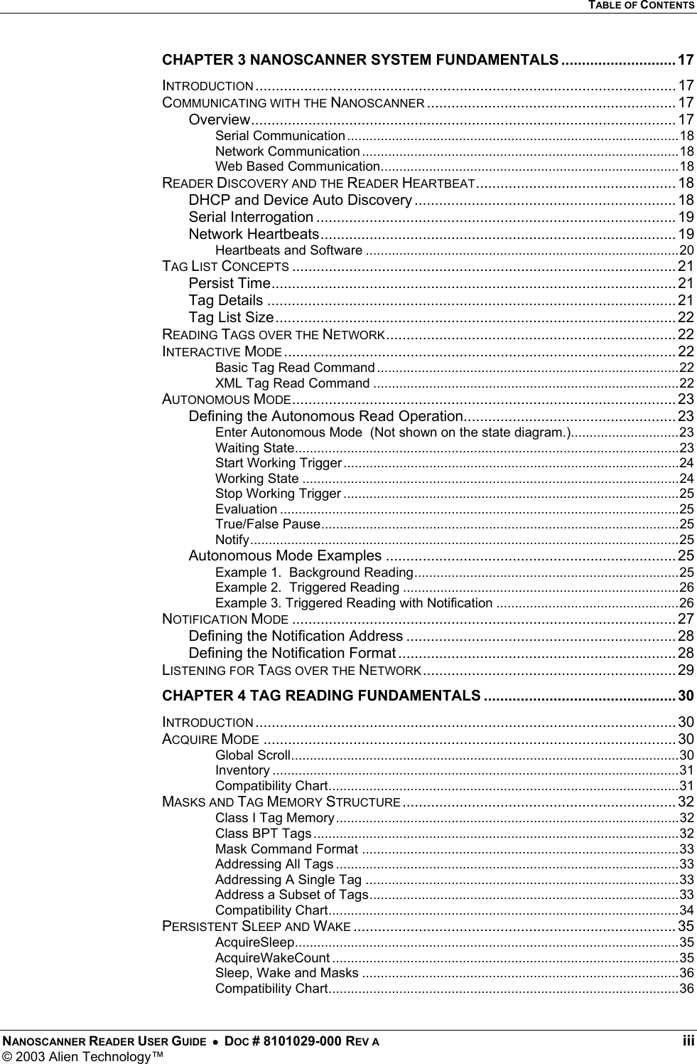   TABLE OF CONTENTS NANOSCANNER READER USER GUIDE  •  DOC # 8101029-000 REV A  iii © 2003 Alien Technology™  CHAPTER 3 NANOSCANNER SYSTEM FUNDAMENTALS ............................ 17 INTRODUCTION ....................................................................................................... 17 COMMUNICATING WITH THE NANOSCANNER ............................................................. 17 Overview........................................................................................................ 17 Serial Communication.........................................................................................18 Network Communication.....................................................................................18 Web Based Communication................................................................................18 READER DISCOVERY AND THE READER HEARTBEAT................................................. 18 DHCP and Device Auto Discovery ................................................................ 18 Serial Interrogation ........................................................................................ 19 Network Heartbeats....................................................................................... 19 Heartbeats and Software ....................................................................................20 TAG LIST CONCEPTS .............................................................................................. 21 Persist Time................................................................................................... 21 Tag Details ....................................................................................................21 Tag List Size.................................................................................................. 22 READING TAGS OVER THE NETWORK....................................................................... 22 INTERACTIVE MODE ................................................................................................ 22 Basic Tag Read Command .................................................................................22 XML Tag Read Command ..................................................................................22 AUTONOMOUS MODE.............................................................................................. 23 Defining the Autonomous Read Operation.................................................... 23 Enter Autonomous Mode  (Not shown on the state diagram.).............................23 Waiting State.......................................................................................................23 Start Working Trigger..........................................................................................24 Working State .....................................................................................................24 Stop Working Trigger ..........................................................................................25 Evaluation ...........................................................................................................25 True/False Pause................................................................................................25 Notify...................................................................................................................25 Autonomous Mode Examples ....................................................................... 25 Example 1.  Background Reading.......................................................................25 Example 2.  Triggered Reading ..........................................................................26 Example 3. Triggered Reading with Notification .................................................26 NOTIFICATION MODE .............................................................................................. 27 Defining the Notification Address .................................................................. 28 Defining the Notification Format .................................................................... 28 LISTENING FOR TAGS OVER THE NETWORK.............................................................. 29 CHAPTER 4 TAG READING FUNDAMENTALS ............................................... 30 INTRODUCTION ....................................................................................................... 30 ACQUIRE MODE ..................................................................................................... 30 Global Scroll........................................................................................................30 Inventory .............................................................................................................31 Compatibility Chart..............................................................................................31 MASKS AND TAG MEMORY STRUCTURE................................................................... 32 Class I Tag Memory............................................................................................32 Class BPT Tags ..................................................................................................32 Mask Command Format .....................................................................................33 Addressing All Tags ............................................................................................33 Addressing A Single Tag ....................................................................................33 Address a Subset of Tags...................................................................................33 Compatibility Chart..............................................................................................34 PERSISTENT SLEEP AND WAKE ............................................................................... 35 AcquireSleep.......................................................................................................35 AcquireWakeCount .............................................................................................35 Sleep, Wake and Masks .....................................................................................36 Compatibility Chart..............................................................................................36 