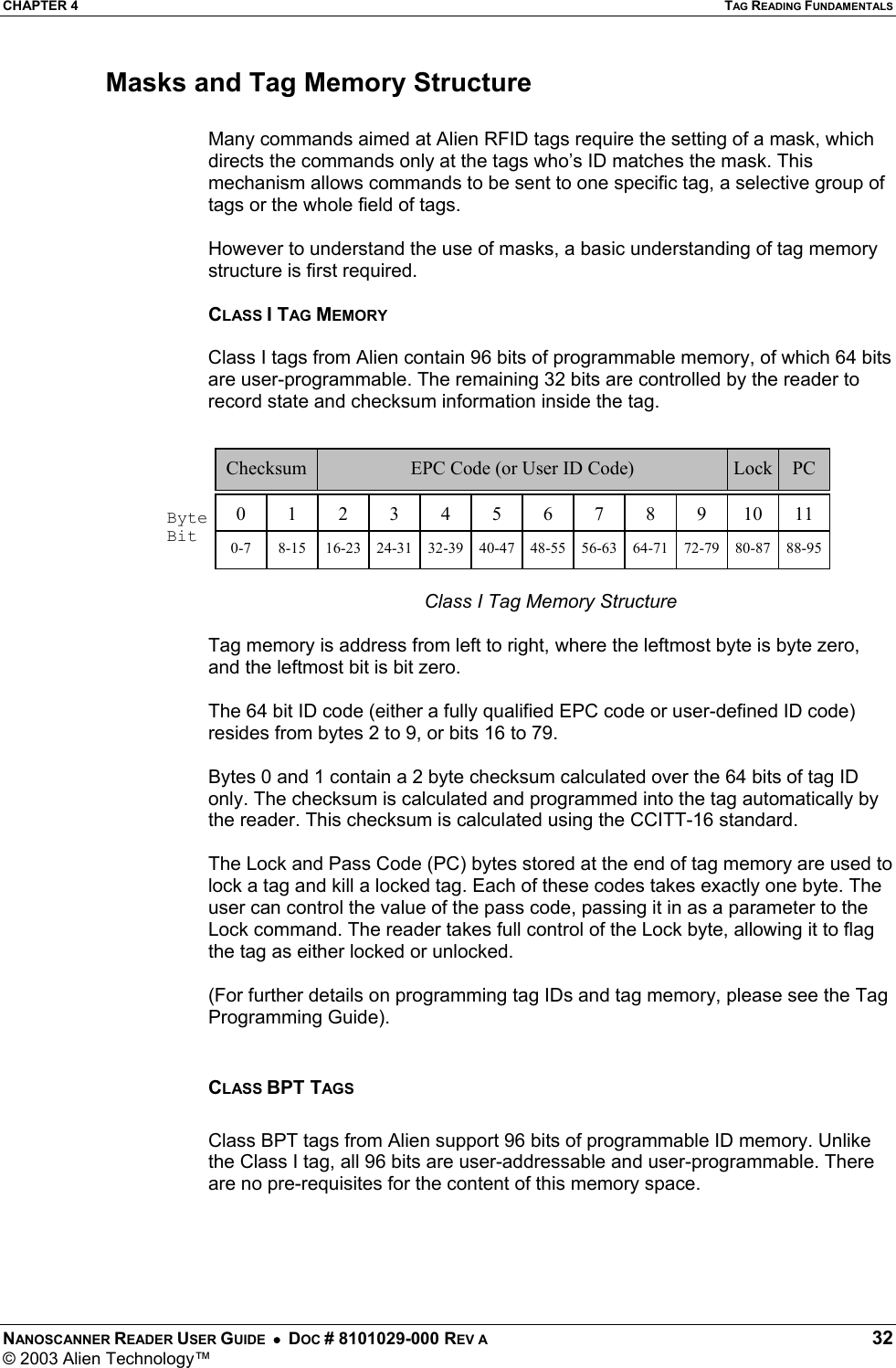 CHAPTER 4  TAG READING FUNDAMENTALS NANOSCANNER READER USER GUIDE  •  DOC # 8101029-000 REV A  32 © 2003 Alien Technology™  Masks and Tag Memory Structure  Many commands aimed at Alien RFID tags require the setting of a mask, which directs the commands only at the tags who’s ID matches the mask. This mechanism allows commands to be sent to one specific tag, a selective group of tags or the whole field of tags.    However to understand the use of masks, a basic understanding of tag memory structure is first required.  CLASS I TAG MEMORY  Class I tags from Alien contain 96 bits of programmable memory, of which 64 bits are user-programmable. The remaining 32 bits are controlled by the reader to record state and checksum information inside the tag.    Class I Tag Memory Structure  Tag memory is address from left to right, where the leftmost byte is byte zero, and the leftmost bit is bit zero.  The 64 bit ID code (either a fully qualified EPC code or user-defined ID code) resides from bytes 2 to 9, or bits 16 to 79.   Bytes 0 and 1 contain a 2 byte checksum calculated over the 64 bits of tag ID only. The checksum is calculated and programmed into the tag automatically by the reader. This checksum is calculated using the CCITT-16 standard.   The Lock and Pass Code (PC) bytes stored at the end of tag memory are used to lock a tag and kill a locked tag. Each of these codes takes exactly one byte. The user can control the value of the pass code, passing it in as a parameter to the Lock command. The reader takes full control of the Lock byte, allowing it to flag the tag as either locked or unlocked.   (For further details on programming tag IDs and tag memory, please see the Tag Programming Guide).  CLASS BPT TAGS  Class BPT tags from Alien support 96 bits of programmable ID memory. Unlike the Class I tag, all 96 bits are user-addressable and user-programmable. There are no pre-requisites for the content of this memory space.  0  1  23456789  10  11EPC Code (or User ID Code)   Lock  PC Checksum Byte Bit  0-7  8-15  16-23  24-31  32-39  40-47  48-55  56-63  64-71  72-79  80-87  88-95 