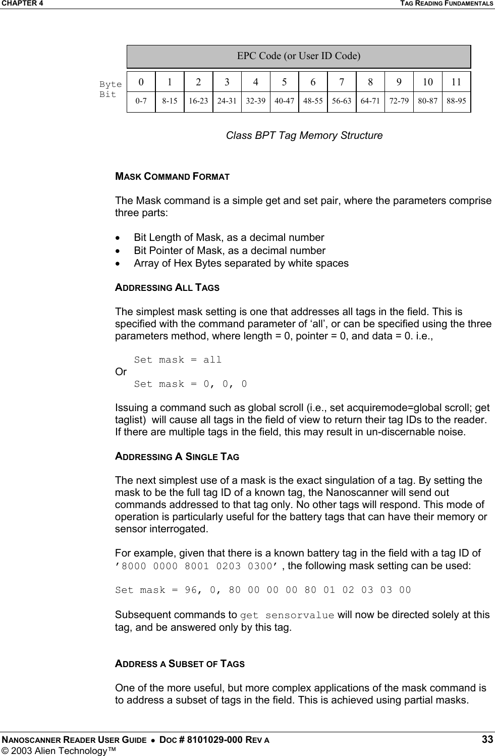 CHAPTER 4  TAG READING FUNDAMENTALS NANOSCANNER READER USER GUIDE  •  DOC # 8101029-000 REV A  33 © 2003 Alien Technology™   Class BPT Tag Memory Structure   MASK COMMAND FORMAT  The Mask command is a simple get and set pair, where the parameters comprise three parts:  •  Bit Length of Mask, as a decimal number •  Bit Pointer of Mask, as a decimal number •  Array of Hex Bytes separated by white spaces  ADDRESSING ALL TAGS  The simplest mask setting is one that addresses all tags in the field. This is specified with the command parameter of ‘all’, or can be specified using the three parameters method, where length = 0, pointer = 0, and data = 0. i.e.,    Set mask = all Or    Set mask = 0, 0, 0  Issuing a command such as global scroll (i.e., set acquiremode=global scroll; get taglist)  will cause all tags in the field of view to return their tag IDs to the reader. If there are multiple tags in the field, this may result in un-discernable noise.  ADDRESSING A SINGLE TAG  The next simplest use of a mask is the exact singulation of a tag. By setting the mask to be the full tag ID of a known tag, the Nanoscanner will send out commands addressed to that tag only. No other tags will respond. This mode of operation is particularly useful for the battery tags that can have their memory or sensor interrogated.  For example, given that there is a known battery tag in the field with a tag ID of ’8000 0000 8001 0203 0300’ , the following mask setting can be used:  Set mask = 96, 0, 80 00 00 00 80 01 02 03 03 00  Subsequent commands to get sensorvalue will now be directed solely at this tag, and be answered only by this tag.   ADDRESS A SUBSET OF TAGS  One of the more useful, but more complex applications of the mask command is to address a subset of tags in the field. This is achieved using partial masks.  0  1  23456789  10  11EPC Code (or User ID Code)  Byte Bit  0-7  8-15  16-23  24-31  32-39  40-47  48-55  56-63  64-71  72-79  80-87  88-95 