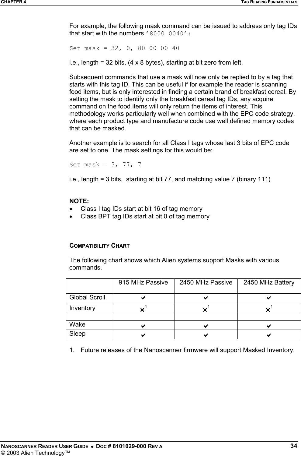 CHAPTER 4  TAG READING FUNDAMENTALS NANOSCANNER READER USER GUIDE  •  DOC # 8101029-000 REV A  34 © 2003 Alien Technology™  For example, the following mask command can be issued to address only tag IDs that start with the numbers ’8000 0040’:  Set mask = 32, 0, 80 00 00 40  i.e., length = 32 bits, (4 x 8 bytes), starting at bit zero from left.  Subsequent commands that use a mask will now only be replied to by a tag that starts with this tag ID. This can be useful if for example the reader is scanning food items, but is only interested in finding a certain brand of breakfast cereal. By setting the mask to identify only the breakfast cereal tag IDs, any acquire command on the food items will only return the items of interest. This methodology works particularly well when combined with the EPC code strategy, where each product type and manufacture code use well defined memory codes that can be masked.  Another example is to search for all Class I tags whose last 3 bits of EPC code are set to one. The mask settings for this would be:  Set mask = 3, 77, 7  i.e., length = 3 bits,  starting at bit 77, and matching value 7 (binary 111)   NOTE: •  Class I tag IDs start at bit 16 of tag memory •  Class BPT tag IDs start at bit 0 of tag memory    COMPATIBILITY CHART  The following chart shows which Alien systems support Masks with various commands.    915 MHz Passive  2450 MHz Passive  2450 MHz Battery Global Scroll  D D D Inventory  U1 U1 U1     Wake  D D D Sleep  D D D  1.  Future releases of the Nanoscanner firmware will support Masked Inventory. 