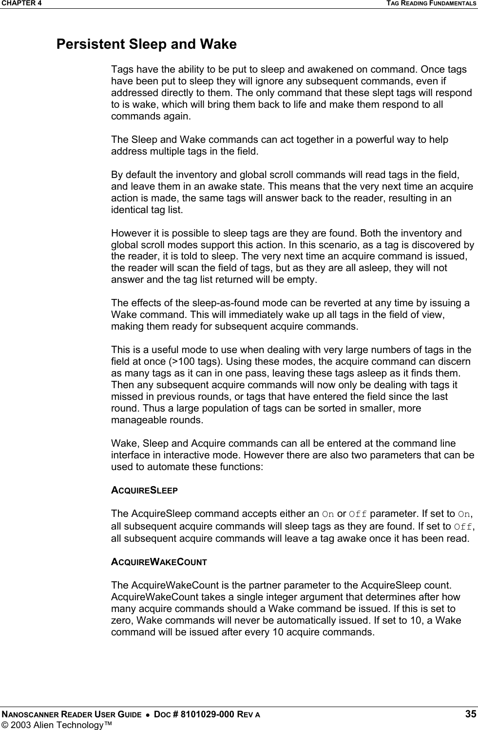 CHAPTER 4  TAG READING FUNDAMENTALS NANOSCANNER READER USER GUIDE  •  DOC # 8101029-000 REV A  35 © 2003 Alien Technology™  Persistent Sleep and Wake  Tags have the ability to be put to sleep and awakened on command. Once tags have been put to sleep they will ignore any subsequent commands, even if addressed directly to them. The only command that these slept tags will respond to is wake, which will bring them back to life and make them respond to all commands again.  The Sleep and Wake commands can act together in a powerful way to help address multiple tags in the field.   By default the inventory and global scroll commands will read tags in the field, and leave them in an awake state. This means that the very next time an acquire action is made, the same tags will answer back to the reader, resulting in an identical tag list.  However it is possible to sleep tags are they are found. Both the inventory and global scroll modes support this action. In this scenario, as a tag is discovered by the reader, it is told to sleep. The very next time an acquire command is issued, the reader will scan the field of tags, but as they are all asleep, they will not answer and the tag list returned will be empty.  The effects of the sleep-as-found mode can be reverted at any time by issuing a Wake command. This will immediately wake up all tags in the field of view, making them ready for subsequent acquire commands.  This is a useful mode to use when dealing with very large numbers of tags in the field at once (&gt;100 tags). Using these modes, the acquire command can discern as many tags as it can in one pass, leaving these tags asleep as it finds them. Then any subsequent acquire commands will now only be dealing with tags it missed in previous rounds, or tags that have entered the field since the last round. Thus a large population of tags can be sorted in smaller, more manageable rounds.  Wake, Sleep and Acquire commands can all be entered at the command line interface in interactive mode. However there are also two parameters that can be used to automate these functions:  ACQUIRESLEEP  The AcquireSleep command accepts either an On or Off parameter. If set to On, all subsequent acquire commands will sleep tags as they are found. If set to Off, all subsequent acquire commands will leave a tag awake once it has been read.  ACQUIREWAKECOUNT  The AcquireWakeCount is the partner parameter to the AcquireSleep count. AcquireWakeCount takes a single integer argument that determines after how many acquire commands should a Wake command be issued. If this is set to zero, Wake commands will never be automatically issued. If set to 10, a Wake command will be issued after every 10 acquire commands.      