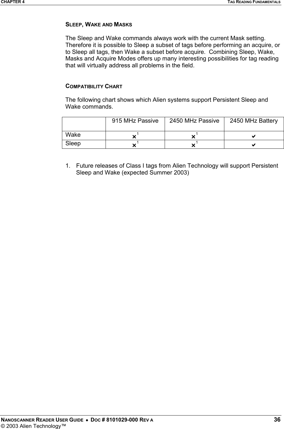 CHAPTER 4  TAG READING FUNDAMENTALS NANOSCANNER READER USER GUIDE  •  DOC # 8101029-000 REV A  36 © 2003 Alien Technology™  SLEEP, WAKE AND MASKS  The Sleep and Wake commands always work with the current Mask setting. Therefore it is possible to Sleep a subset of tags before performing an acquire, or to Sleep all tags, then Wake a subset before acquire.  Combining Sleep, Wake, Masks and Acquire Modes offers up many interesting possibilities for tag reading that will virtually address all problems in the field.   COMPATIBILITY CHART  The following chart shows which Alien systems support Persistent Sleep and Wake commands.    915 MHz Passive  2450 MHz Passive  2450 MHz Battery Wake  U1 U1 D Sleep  U1 U1 D   1.  Future releases of Class I tags from Alien Technology will support Persistent Sleep and Wake (expected Summer 2003) 