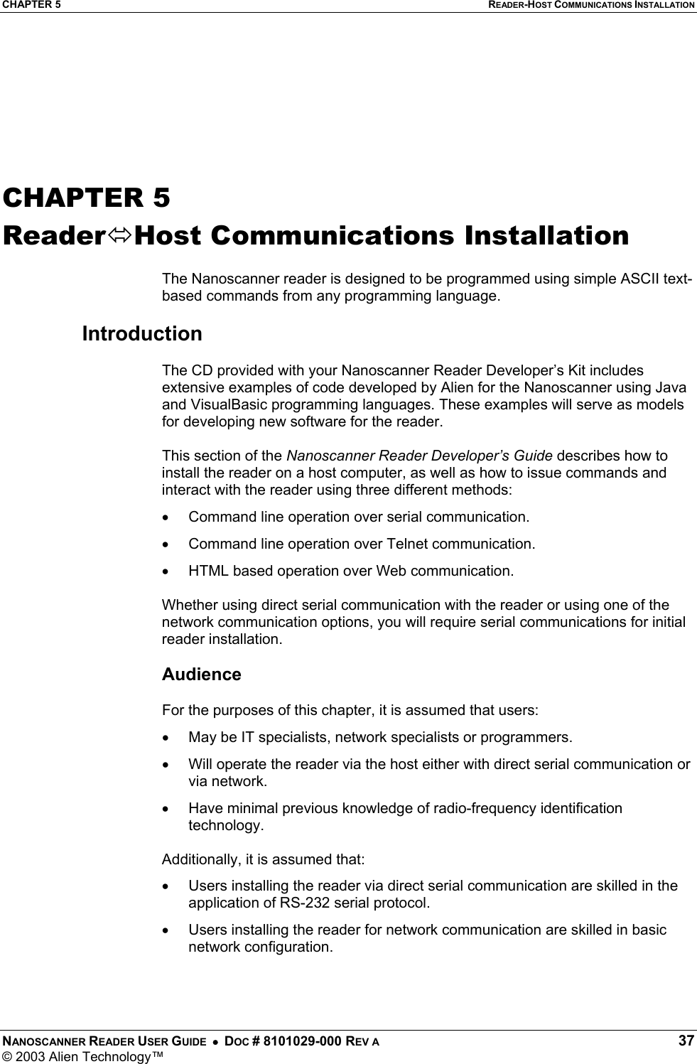 CHAPTER 5  READER-HOST COMMUNICATIONS INSTALLATION NANOSCANNER READER USER GUIDE  •  DOC # 8101029-000 REV A  37 © 2003 Alien Technology™       CHAPTER 5 ReaderHost Communications Installation  The Nanoscanner reader is designed to be programmed using simple ASCII text-based commands from any programming language.   Introduction  The CD provided with your Nanoscanner Reader Developer’s Kit includes extensive examples of code developed by Alien for the Nanoscanner using Java and VisualBasic programming languages. These examples will serve as models for developing new software for the reader.   This section of the Nanoscanner Reader Developer’s Guide describes how to install the reader on a host computer, as well as how to issue commands and interact with the reader using three different methods: •  Command line operation over serial communication. •  Command line operation over Telnet communication.  •  HTML based operation over Web communication.   Whether using direct serial communication with the reader or using one of the network communication options, you will require serial communications for initial reader installation.  Audience  For the purposes of this chapter, it is assumed that users: •  May be IT specialists, network specialists or programmers. •  Will operate the reader via the host either with direct serial communication or via network. •  Have minimal previous knowledge of radio-frequency identification technology.   Additionally, it is assumed that: •  Users installing the reader via direct serial communication are skilled in the application of RS-232 serial protocol. •  Users installing the reader for network communication are skilled in basic network configuration. 