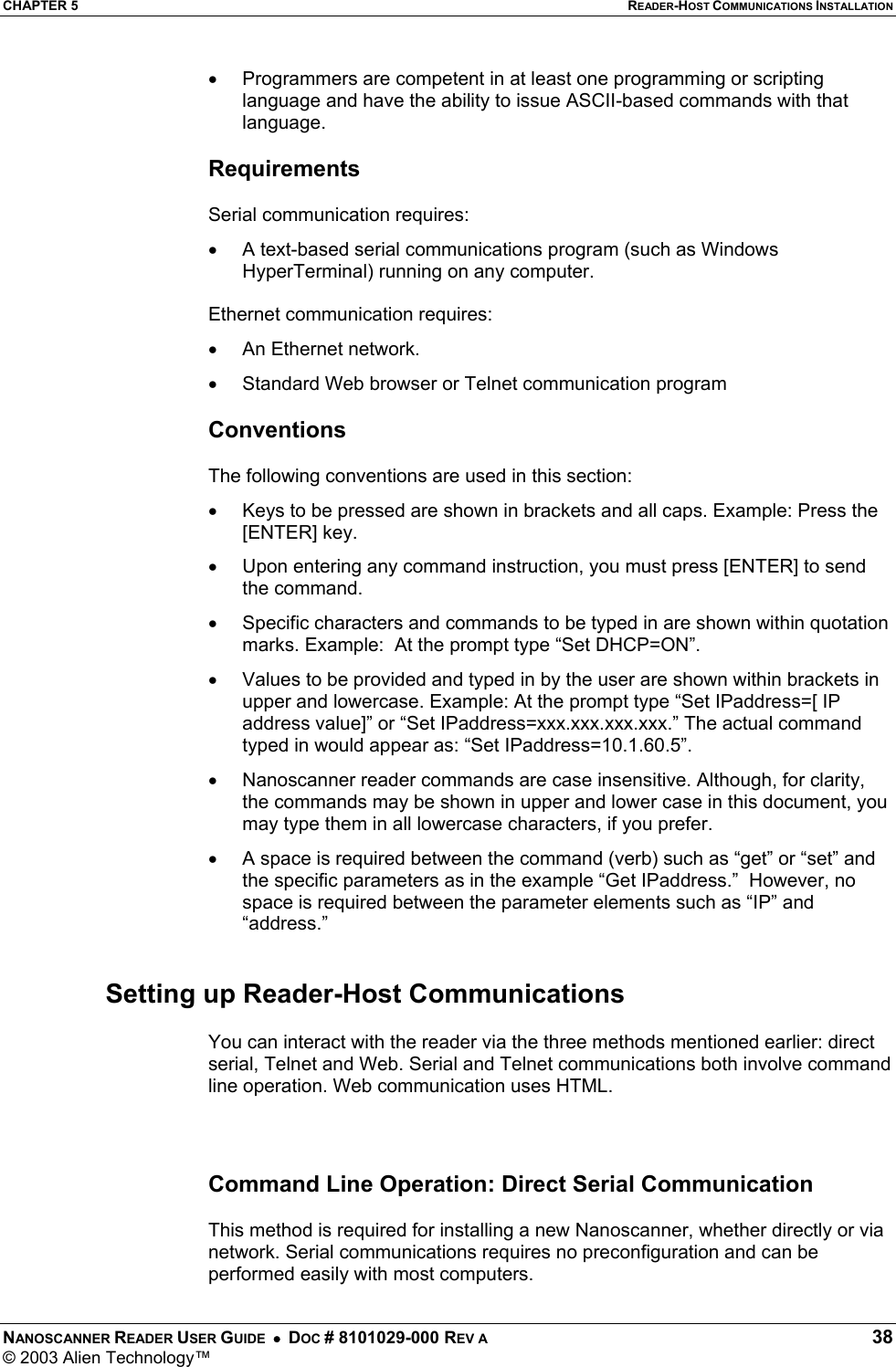 CHAPTER 5  READER-HOST COMMUNICATIONS INSTALLATION NANOSCANNER READER USER GUIDE  •  DOC # 8101029-000 REV A  38 © 2003 Alien Technology™  •  Programmers are competent in at least one programming or scripting language and have the ability to issue ASCII-based commands with that language.  Requirements  Serial communication requires: •  A text-based serial communications program (such as Windows HyperTerminal) running on any computer.  Ethernet communication requires: •  An Ethernet network.  •  Standard Web browser or Telnet communication program  Conventions  The following conventions are used in this section: •  Keys to be pressed are shown in brackets and all caps. Example: Press the [ENTER] key. •  Upon entering any command instruction, you must press [ENTER] to send the command. •  Specific characters and commands to be typed in are shown within quotation marks. Example:  At the prompt type “Set DHCP=ON”. •  Values to be provided and typed in by the user are shown within brackets in upper and lowercase. Example: At the prompt type “Set IPaddress=[ IP address value]” or “Set IPaddress=xxx.xxx.xxx.xxx.” The actual command typed in would appear as: “Set IPaddress=10.1.60.5”. •  Nanoscanner reader commands are case insensitive. Although, for clarity, the commands may be shown in upper and lower case in this document, you may type them in all lowercase characters, if you prefer. •  A space is required between the command (verb) such as “get” or “set” and the specific parameters as in the example “Get IPaddress.”  However, no space is required between the parameter elements such as “IP” and “address.”    Setting up Reader-Host Communications  You can interact with the reader via the three methods mentioned earlier: direct serial, Telnet and Web. Serial and Telnet communications both involve command line operation. Web communication uses HTML.    Command Line Operation: Direct Serial Communication   This method is required for installing a new Nanoscanner, whether directly or via network. Serial communications requires no preconfiguration and can be performed easily with most computers.  