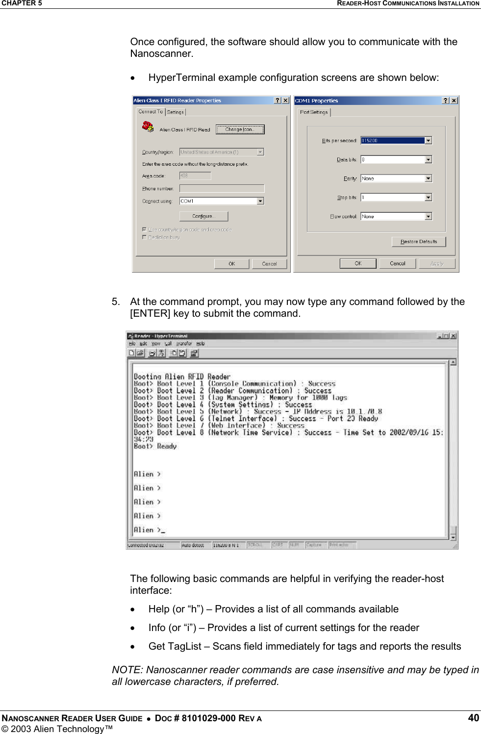 CHAPTER 5  READER-HOST COMMUNICATIONS INSTALLATION NANOSCANNER READER USER GUIDE  •  DOC # 8101029-000 REV A  40 © 2003 Alien Technology™  Once configured, the software should allow you to communicate with the Nanoscanner.    •  HyperTerminal example configuration screens are shown below:       5.  At the command prompt, you may now type any command followed by the [ENTER] key to submit the command.   The following basic commands are helpful in verifying the reader-host interface: •  Help (or “h”) – Provides a list of all commands available  •  Info (or “i”) – Provides a list of current settings for the reader •  Get TagList – Scans field immediately for tags and reports the results  NOTE: Nanoscanner reader commands are case insensitive and may be typed in all lowercase characters, if preferred. 