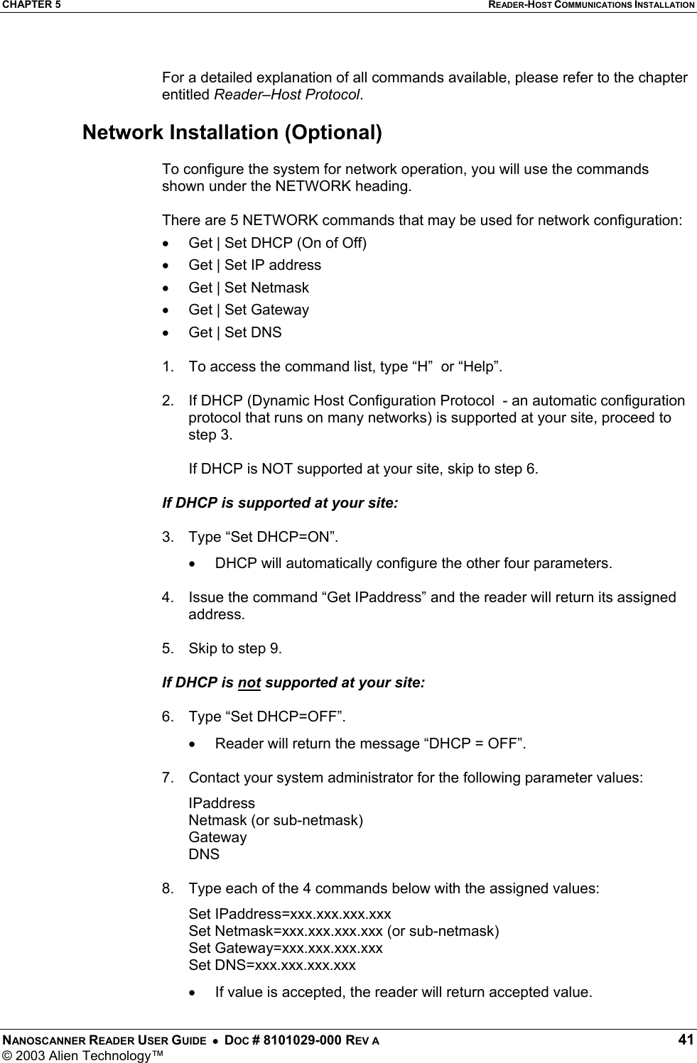 CHAPTER 5  READER-HOST COMMUNICATIONS INSTALLATION NANOSCANNER READER USER GUIDE  •  DOC # 8101029-000 REV A  41 © 2003 Alien Technology™   For a detailed explanation of all commands available, please refer to the chapter entitled Reader–Host Protocol.  Network Installation (Optional)  To configure the system for network operation, you will use the commands shown under the NETWORK heading.   There are 5 NETWORK commands that may be used for network configuration:  •  Get | Set DHCP (On of Off) •  Get | Set IP address •  Get | Set Netmask •  Get | Set Gateway •  Get | Set DNS  1.  To access the command list, type “H”  or “Help”.   2.  If DHCP (Dynamic Host Configuration Protocol  - an automatic configuration protocol that runs on many networks) is supported at your site, proceed to step 3.    If DHCP is NOT supported at your site, skip to step 6.   If DHCP is supported at your site:  3.  Type “Set DHCP=ON”. •  DHCP will automatically configure the other four parameters.  4.  Issue the command “Get IPaddress” and the reader will return its assigned address.  5.  Skip to step 9.  If DHCP is not supported at your site:  6.  Type “Set DHCP=OFF”. •  Reader will return the message “DHCP = OFF”.  7.  Contact your system administrator for the following parameter values: IPaddress Netmask (or sub-netmask) Gateway DNS  8.  Type each of the 4 commands below with the assigned values:  Set IPaddress=xxx.xxx.xxx.xxx   Set Netmask=xxx.xxx.xxx.xxx (or sub-netmask)  Set Gateway=xxx.xxx.xxx.xxx  Set DNS=xxx.xxx.xxx.xxx •  If value is accepted, the reader will return accepted value.  