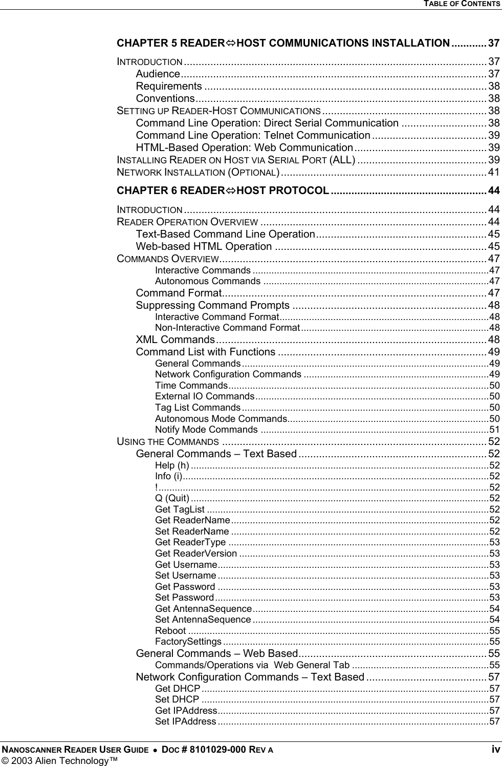   TABLE OF CONTENTS NANOSCANNER READER USER GUIDE  •  DOC # 8101029-000 REV A  iv © 2003 Alien Technology™  CHAPTER 5 READERHOST COMMUNICATIONS INSTALLATION............ 37 INTRODUCTION ....................................................................................................... 37 Audience........................................................................................................ 37 Requirements ................................................................................................ 38 Conventions................................................................................................... 38 SETTING UP READER-HOST COMMUNICATIONS ........................................................ 38 Command Line Operation: Direct Serial Communication ............................. 38 Command Line Operation: Telnet Communication ....................................... 39 HTML-Based Operation: Web Communication ............................................. 39 INSTALLING READER ON HOST VIA SERIAL PORT (ALL) ............................................ 39 NETWORK INSTALLATION (OPTIONAL) ...................................................................... 41 CHAPTER 6 READERHOST PROTOCOL..................................................... 44 INTRODUCTION ....................................................................................................... 44 READER OPERATION OVERVIEW ............................................................................. 44 Text-Based Command Line Operation.......................................................... 45 Web-based HTML Operation ........................................................................ 45 COMMANDS OVERVIEW........................................................................................... 47 Interactive Commands ........................................................................................47 Autonomous Commands ....................................................................................47 Command Format.......................................................................................... 47 Suppressing Command Prompts .................................................................. 48 Interactive Command Format..............................................................................48 Non-Interactive Command Format......................................................................48 XML Commands............................................................................................ 48 Command List with Functions ....................................................................... 49 General Commands............................................................................................49 Network Configuration Commands .....................................................................49 Time Commands.................................................................................................50 External IO Commands.......................................................................................50 Tag List Commands............................................................................................50 Autonomous Mode Commands...........................................................................50 Notify Mode Commands .....................................................................................51 USING THE COMMANDS .......................................................................................... 52 General Commands – Text Based ................................................................ 52 Help (h) ...............................................................................................................52 Info (i)..................................................................................................................52 !...........................................................................................................................52 Q (Quit) ...............................................................................................................52 Get TagList .........................................................................................................52 Get ReaderName................................................................................................52 Set ReaderName ................................................................................................52 Get ReaderType .................................................................................................53 Get ReaderVersion .............................................................................................53 Get Username.....................................................................................................53 Set Username .....................................................................................................53 Get Password .....................................................................................................53 Set Password......................................................................................................53 Get AntennaSequence........................................................................................54 Set AntennaSequence ........................................................................................54 Reboot ................................................................................................................55 FactorySettings ...................................................................................................55 General Commands – Web Based................................................................ 55 Commands/Operations via  Web General Tab ...................................................55 Network Configuration Commands – Text Based ......................................... 57 Get DHCP ...........................................................................................................57 Set DHCP ...........................................................................................................57 Get IPAddress.....................................................................................................57 Set IPAddress .....................................................................................................57 