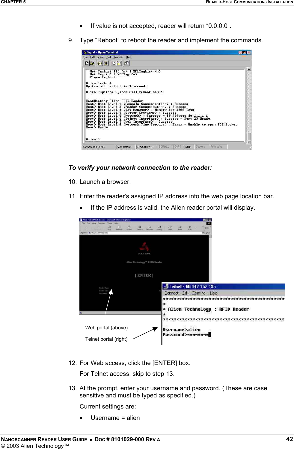 CHAPTER 5  READER-HOST COMMUNICATIONS INSTALLATION NANOSCANNER READER USER GUIDE  •  DOC # 8101029-000 REV A  42 © 2003 Alien Technology™  •  If value is not accepted, reader will return “0.0.0.0”.  9.  Type “Reboot” to reboot the reader and implement the commands.   To verify your network connection to the reader:  10.  Launch a browser.   11.  Enter the reader’s assigned IP address into the web page location bar. •  If the IP address is valid, the Alien reader portal will display.   12.  For Web access, click the [ENTER] box.   For Telnet access, skip to step 13.  13.  At the prompt, enter your username and password. (These are case sensitive and must be typed as specified.) Current settings are: •  Username = alien  Web portal (above)  Telnet portal (right) 