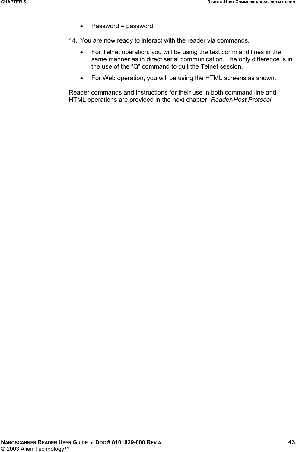 CHAPTER 5  READER-HOST COMMUNICATIONS INSTALLATION NANOSCANNER READER USER GUIDE  •  DOC # 8101029-000 REV A  43 © 2003 Alien Technology™  •  Password = password  14.  You are now ready to interact with the reader via commands. •  For Telnet operation, you will be using the text command lines in the same manner as in direct serial communication. The only difference is in the use of the “Q” command to quit the Telnet session.   •  For Web operation, you will be using the HTML screens as shown.   Reader commands and instructions for their use in both command line and HTML operations are provided in the next chapter, Reader-Host Protocol.                      