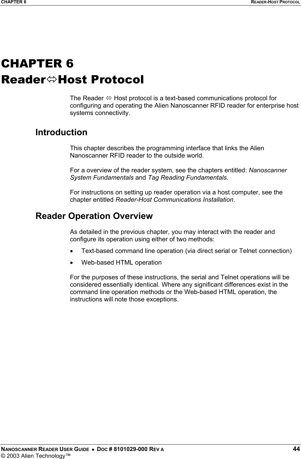 CHAPTER 6  READER-HOST PROTOCOL NANOSCANNER READER USER GUIDE  •  DOC # 8101029-000 REV A  44 © 2003 Alien Technology™    CHAPTER 6 ReaderHost Protocol  The Reader  Host protocol is a text-based communications protocol for configuring and operating the Alien Nanoscanner RFID reader for enterprise host systems connectivity.   Introduction  This chapter describes the programming interface that links the Alien Nanoscanner RFID reader to the outside world.  For a overview of the reader system, see the chapters entitled: Nanoscanner System Fundamentals and Tag Reading Fundamentals.  For instructions on setting up reader operation via a host computer, see the chapter entitled Reader-Host Communications Installation.      Reader Operation Overview  As detailed in the previous chapter, you may interact with the reader and configure its operation using either of two methods: •  Text-based command line operation (via direct serial or Telnet connection) •  Web-based HTML operation   For the purposes of these instructions, the serial and Telnet operations will be considered essentially identical. Where any significant differences exist in the command line operation methods or the Web-based HTML operation, the instructions will note those exceptions.  