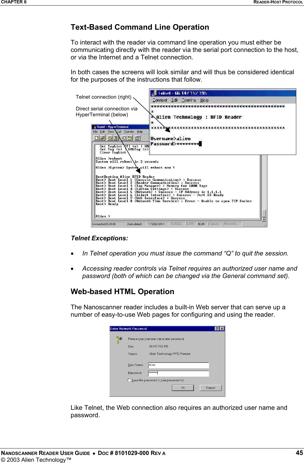 CHAPTER 6  READER-HOST PROTOCOL NANOSCANNER READER USER GUIDE  •  DOC # 8101029-000 REV A  45 © 2003 Alien Technology™  Text-Based Command Line Operation  To interact with the reader via command line operation you must either be communicating directly with the reader via the serial port connection to the host, or via the Internet and a Telnet connection.  In both cases the screens will look similar and will thus be considered identical for the purposes of the instructions that follow.  Telnet Exceptions:   •  In Telnet operation you must issue the command “Q” to quit the session.  •  Accessing reader controls via Telnet requires an authorized user name and password (both of which can be changed via the General command set).  Web-based HTML Operation  The Nanoscanner reader includes a built-in Web server that can serve up a number of easy-to-use Web pages for configuring and using the reader.   Like Telnet, the Web connection also requires an authorized user name and password.   Telnet connection (right)  Direct serial connection via HyperTerminal (below) 