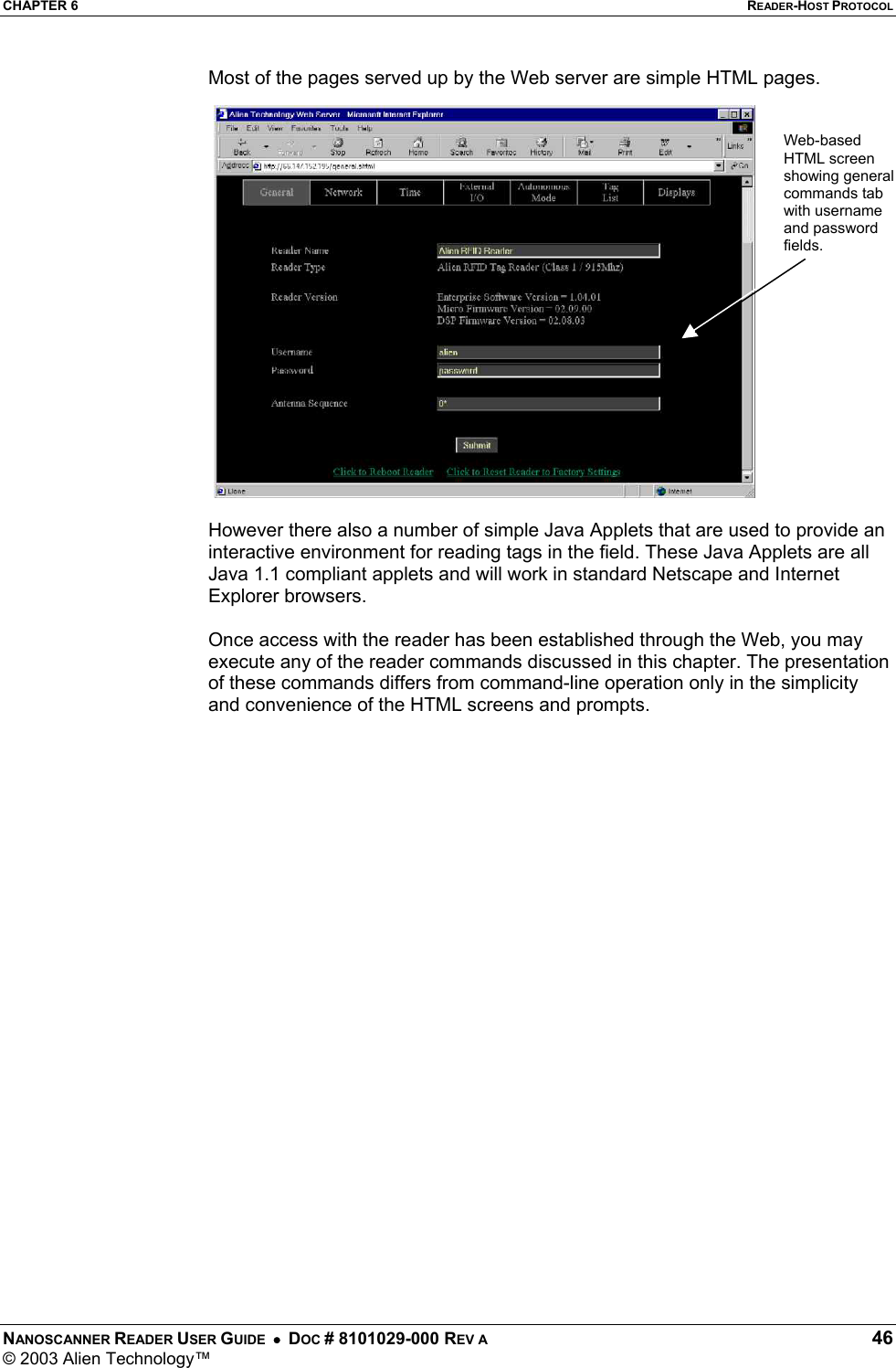 CHAPTER 6  READER-HOST PROTOCOL NANOSCANNER READER USER GUIDE  •  DOC # 8101029-000 REV A  46 © 2003 Alien Technology™  Most of the pages served up by the Web server are simple HTML pages.   However there also a number of simple Java Applets that are used to provide an interactive environment for reading tags in the field. These Java Applets are all Java 1.1 compliant applets and will work in standard Netscape and Internet Explorer browsers.  Once access with the reader has been established through the Web, you may execute any of the reader commands discussed in this chapter. The presentation of these commands differs from command-line operation only in the simplicity and convenience of the HTML screens and prompts.   Web-based HTML screen showing general commands tab with username and password fields. 