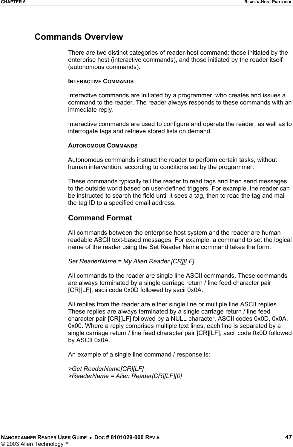 CHAPTER 6  READER-HOST PROTOCOL NANOSCANNER READER USER GUIDE  •  DOC # 8101029-000 REV A  47 © 2003 Alien Technology™   Commands Overview  There are two distinct categories of reader-host command: those initiated by the enterprise host (interactive commands), and those initiated by the reader itself (autonomous commands).  INTERACTIVE COMMANDS  Interactive commands are initiated by a programmer, who creates and issues a command to the reader. The reader always responds to these commands with an immediate reply.   Interactive commands are used to configure and operate the reader, as well as to interrogate tags and retrieve stored lists on demand.   AUTONOMOUS COMMANDS   Autonomous commands instruct the reader to perform certain tasks, without human intervention, according to conditions set by the programmer.  These commands typically tell the reader to read tags and then send messages to the outside world based on user-defined triggers. For example, the reader can be instructed to search the field until it sees a tag, then to read the tag and mail the tag ID to a specified email address.  Command Format  All commands between the enterprise host system and the reader are human readable ASCII text-based messages. For example, a command to set the logical name of the reader using the Set Reader Name command takes the form:  Set ReaderName = My Alien Reader [CR][LF]  All commands to the reader are single line ASCII commands. These commands are always terminated by a single carriage return / line feed character pair [CR][LF], ascii code 0x0D followed by ascii 0x0A.   All replies from the reader are either single line or multiple line ASCII replies. These replies are always terminated by a single carriage return / line feed character pair [CR][LF] followed by a NULL character, ASCII codes 0x0D, 0x0A, 0x00. Where a reply comprises multiple text lines, each line is separated by a single carriage return / line feed character pair [CR][LF], ascii code 0x0D followed by ASCII 0x0A.   An example of a single line command / response is:  &gt;Get ReaderName[CR][LF] &gt;ReaderName = Alien Reader[CR][LF][0]  