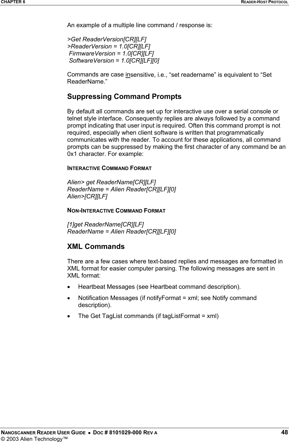 CHAPTER 6  READER-HOST PROTOCOL NANOSCANNER READER USER GUIDE  •  DOC # 8101029-000 REV A  48 © 2003 Alien Technology™  An example of a multiple line command / response is:  &gt;Get ReaderVersion[CR][LF] &gt;ReaderVersion = 1.0[CR][LF]  FirmwareVersion = 1.0[CR][LF]  SoftwareVersion = 1.0[CR][LF][0]  Commands are case insensitive, i.e., “set readername” is equivalent to “Set ReaderName.”  Suppressing Command Prompts  By default all commands are set up for interactive use over a serial console or telnet style interface. Consequently replies are always followed by a command prompt indicating that user input is required. Often this command prompt is not required, especially when client software is written that programmatically communicates with the reader. To account for these applications, all command prompts can be suppressed by making the first character of any command be an 0x1 character. For example:  INTERACTIVE COMMAND FORMAT  Alien&gt; get ReaderName[CR][LF] ReaderName = Alien Reader[CR][LF][0] Alien&gt;[CR][LF]  NON-INTERACTIVE COMMAND FORMAT  [1]get ReaderName[CR][LF] ReaderName = Alien Reader[CR][LF][0]  XML Commands  There are a few cases where text-based replies and messages are formatted in XML format for easier computer parsing. The following messages are sent in XML format: •  Heartbeat Messages (see Heartbeat command description). •  Notification Messages (if notifyFormat = xml; see Notify command description). •  The Get TagList commands (if tagListFormat = xml)  