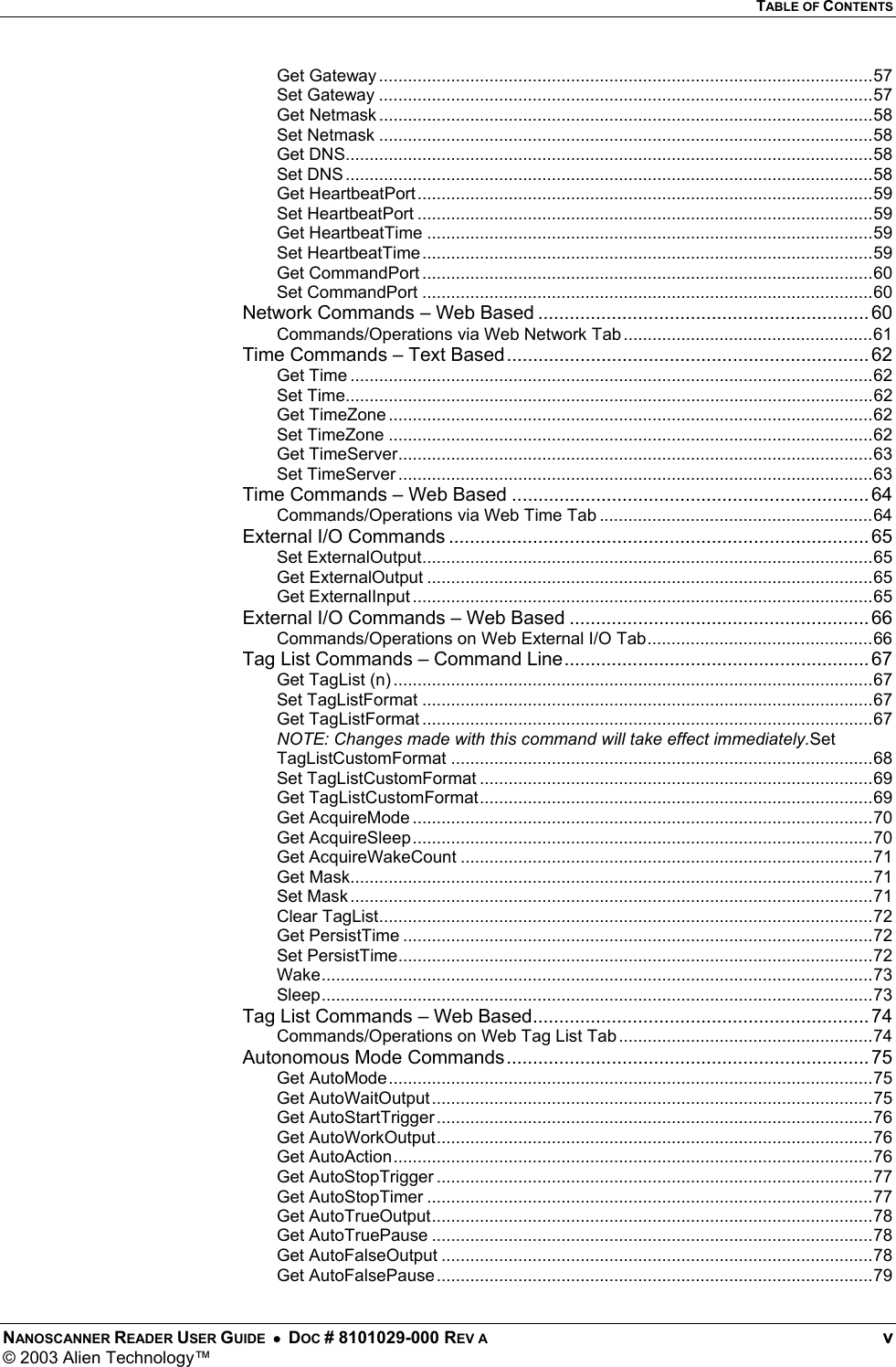   TABLE OF CONTENTS NANOSCANNER READER USER GUIDE  •  DOC # 8101029-000 REV A  v © 2003 Alien Technology™  Get Gateway .......................................................................................................57 Set Gateway .......................................................................................................57 Get Netmask .......................................................................................................58 Set Netmask .......................................................................................................58 Get DNS..............................................................................................................58 Set DNS..............................................................................................................58 Get HeartbeatPort...............................................................................................59 Set HeartbeatPort ...............................................................................................59 Get HeartbeatTime .............................................................................................59 Set HeartbeatTime..............................................................................................59 Get CommandPort ..............................................................................................60 Set CommandPort ..............................................................................................60 Network Commands – Web Based ............................................................... 60 Commands/Operations via Web Network Tab ....................................................61 Time Commands – Text Based..................................................................... 62 Get Time .............................................................................................................62 Set Time..............................................................................................................62 Get TimeZone .....................................................................................................62 Set TimeZone .....................................................................................................62 Get TimeServer...................................................................................................63 Set TimeServer ...................................................................................................63 Time Commands – Web Based .................................................................... 64 Commands/Operations via Web Time Tab .........................................................64 External I/O Commands ................................................................................ 65 Set ExternalOutput..............................................................................................65 Get ExternalOutput .............................................................................................65 Get ExternalInput ................................................................................................65 External I/O Commands – Web Based ......................................................... 66 Commands/Operations on Web External I/O Tab...............................................66 Tag List Commands – Command Line.......................................................... 67 Get TagList (n) ....................................................................................................67 Set TagListFormat ..............................................................................................67 Get TagListFormat ..............................................................................................67 NOTE: Changes made with this command will take effect immediately.Set TagListCustomFormat ........................................................................................68 Set TagListCustomFormat ..................................................................................69 Get TagListCustomFormat..................................................................................69 Get AcquireMode ................................................................................................70 Get AcquireSleep................................................................................................70 Get AcquireWakeCount ......................................................................................71 Get Mask.............................................................................................................71 Set Mask.............................................................................................................71 Clear TagList.......................................................................................................72 Get PersistTime ..................................................................................................72 Set PersistTime...................................................................................................72 Wake...................................................................................................................73 Sleep...................................................................................................................73 Tag List Commands – Web Based................................................................ 74 Commands/Operations on Web Tag List Tab .....................................................74 Autonomous Mode Commands..................................................................... 75 Get AutoMode.....................................................................................................75 Get AutoWaitOutput............................................................................................75 Get AutoStartTrigger...........................................................................................76 Get AutoWorkOutput...........................................................................................76 Get AutoAction....................................................................................................76 Get AutoStopTrigger ...........................................................................................77 Get AutoStopTimer .............................................................................................77 Get AutoTrueOutput............................................................................................78 Get AutoTruePause ............................................................................................78 Get AutoFalseOutput ..........................................................................................78 Get AutoFalsePause...........................................................................................79 
