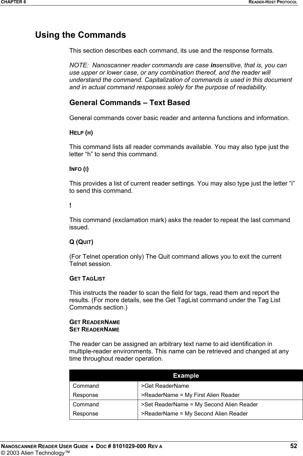 CHAPTER 6  READER-HOST PROTOCOL NANOSCANNER READER USER GUIDE  •  DOC # 8101029-000 REV A  52 © 2003 Alien Technology™   Using the Commands  This section describes each command, its use and the response formats.  NOTE:  Nanoscanner reader commands are case insensitive, that is, you can use upper or lower case, or any combination thereof, and the reader will understand the command. Capitalization of commands is used in this document and in actual command responses solely for the purpose of readability.  General Commands – Text Based  General commands cover basic reader and antenna functions and information.  HELP (H)  This command lists all reader commands available. You may also type just the letter “h” to send this command.  INFO (I)  This provides a list of current reader settings. You may also type just the letter “i” to send this command.  !   This command (exclamation mark) asks the reader to repeat the last command issued.  Q (QUIT)  (For Telnet operation only) The Quit command allows you to exit the current Telnet session.  GET TAGLIST  This instructs the reader to scan the field for tags, read them and report the results. (For more details, see the Get TagList command under the Tag List Commands section.)  GET READERNAME SET READERNAME  The reader can be assigned an arbitrary text name to aid identification in multiple-reader environments. This name can be retrieved and changed at any time throughout reader operation.   Example Command Response &gt;Get ReaderName &gt;ReaderName = My First Alien Reader Command Response &gt;Set ReaderName = My Second Alien Reader &gt;ReaderName = My Second Alien Reader  
