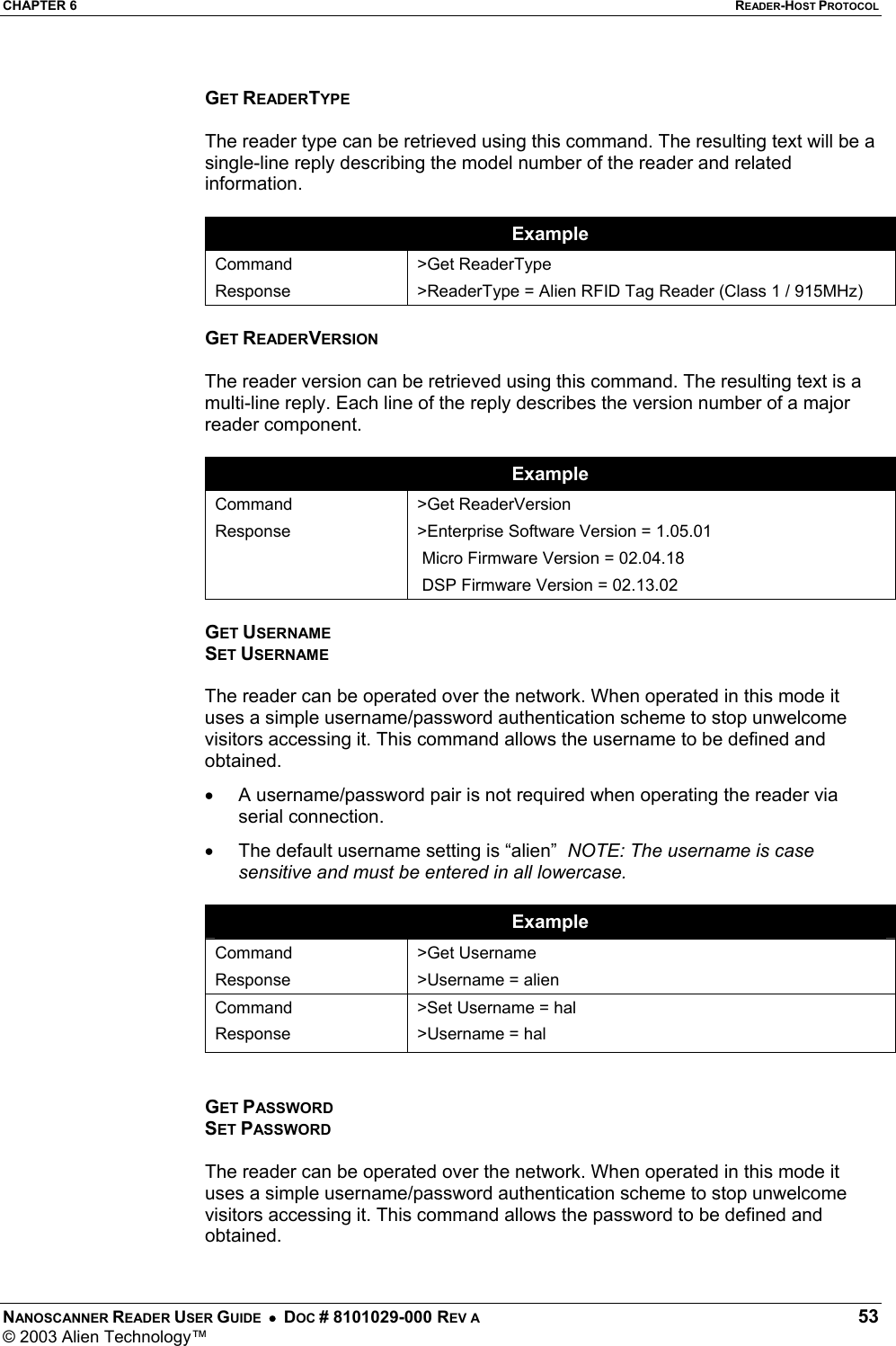 CHAPTER 6  READER-HOST PROTOCOL NANOSCANNER READER USER GUIDE  •  DOC # 8101029-000 REV A  53 © 2003 Alien Technology™   GET READERTYPE  The reader type can be retrieved using this command. The resulting text will be a single-line reply describing the model number of the reader and related information.  Example Command Response &gt;Get ReaderType &gt;ReaderType = Alien RFID Tag Reader (Class 1 / 915MHz)  GET READERVERSION  The reader version can be retrieved using this command. The resulting text is a multi-line reply. Each line of the reply describes the version number of a major reader component.  Example Command Response  &gt;Get ReaderVersion &gt;Enterprise Software Version = 1.05.01  Micro Firmware Version = 02.04.18  DSP Firmware Version = 02.13.02  GET USERNAME SET USERNAME  The reader can be operated over the network. When operated in this mode it uses a simple username/password authentication scheme to stop unwelcome visitors accessing it. This command allows the username to be defined and obtained. •  A username/password pair is not required when operating the reader via serial connection. •  The default username setting is “alien”  NOTE: The username is case sensitive and must be entered in all lowercase.  Example Command Response &gt;Get Username &gt;Username = alien Command Response &gt;Set Username = hal &gt;Username = hal   GET PASSWORD SET PASSWORD  The reader can be operated over the network. When operated in this mode it uses a simple username/password authentication scheme to stop unwelcome visitors accessing it. This command allows the password to be defined and obtained. 