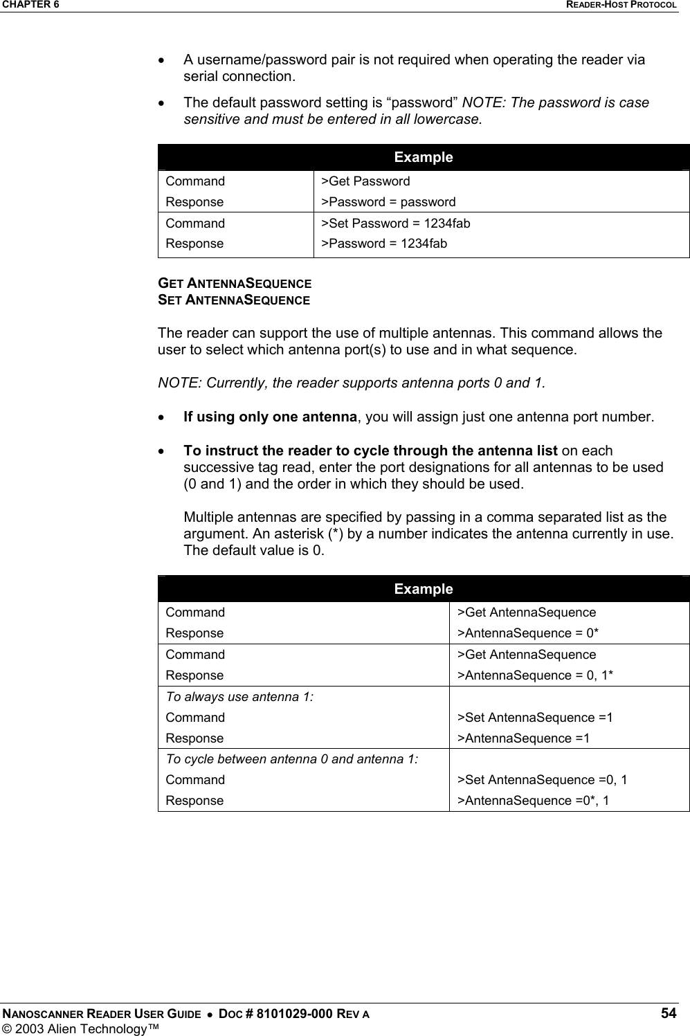 CHAPTER 6  READER-HOST PROTOCOL NANOSCANNER READER USER GUIDE  •  DOC # 8101029-000 REV A  54 © 2003 Alien Technology™  •  A username/password pair is not required when operating the reader via serial connection. •  The default password setting is “password” NOTE: The password is case sensitive and must be entered in all lowercase.  Example Command Response &gt;Get Password &gt;Password = password Command Response &gt;Set Password = 1234fab &gt;Password = 1234fab  GET ANTENNASEQUENCE SET ANTENNASEQUENCE  The reader can support the use of multiple antennas. This command allows the user to select which antenna port(s) to use and in what sequence.   NOTE: Currently, the reader supports antenna ports 0 and 1.  • If using only one antenna, you will assign just one antenna port number.  • To instruct the reader to cycle through the antenna list on each successive tag read, enter the port designations for all antennas to be used (0 and 1) and the order in which they should be used.     Multiple antennas are specified by passing in a comma separated list as the argument. An asterisk (*) by a number indicates the antenna currently in use. The default value is 0.   Example Command Response &gt;Get AntennaSequence &gt;AntennaSequence = 0* Command Response &gt;Get AntennaSequence &gt;AntennaSequence = 0, 1* To always use antenna 1: Command Response  &gt;Set AntennaSequence =1    &gt;AntennaSequence =1    To cycle between antenna 0 and antenna 1: Command Response  &gt;Set AntennaSequence =0, 1    &gt;AntennaSequence =0*, 1           