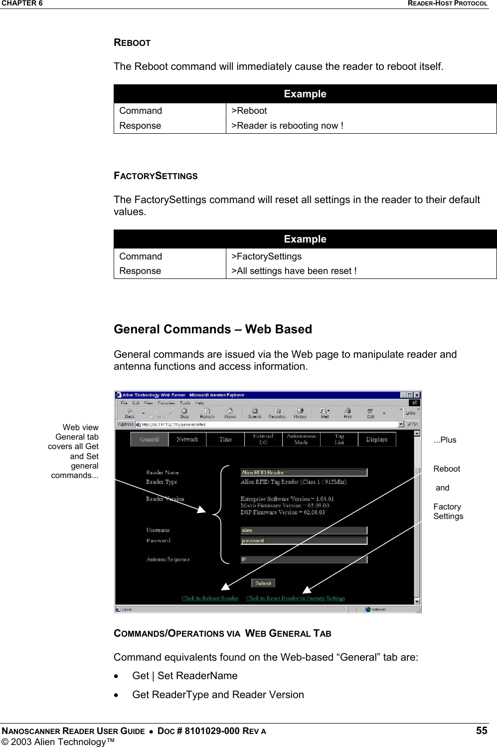 CHAPTER 6  READER-HOST PROTOCOL NANOSCANNER READER USER GUIDE  •  DOC # 8101029-000 REV A  55 © 2003 Alien Technology™  REBOOT  The Reboot command will immediately cause the reader to reboot itself.  Example Command Response &gt;Reboot &gt;Reader is rebooting now !    FACTORYSETTINGS  The FactorySettings command will reset all settings in the reader to their default values.  Example Command Response &gt;FactorySettings &gt;All settings have been reset !    General Commands – Web Based  General commands are issued via the Web page to manipulate reader and antenna functions and access information.    COMMANDS/OPERATIONS VIA  WEB GENERAL TAB  Command equivalents found on the Web-based “General” tab are: •  Get | Set ReaderName  •  Get ReaderType and Reader Version Web viewGeneral tabcovers all Getand Setgeneralcommands......Plus   Reboot    and  Factory Settings  