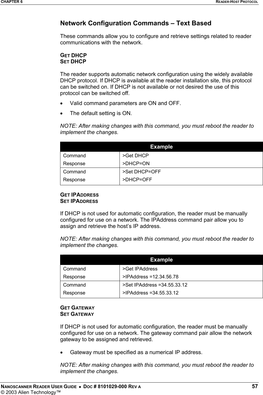 CHAPTER 6  READER-HOST PROTOCOL NANOSCANNER READER USER GUIDE  •  DOC # 8101029-000 REV A  57 © 2003 Alien Technology™  Network Configuration Commands – Text Based  These commands allow you to configure and retrieve settings related to reader communications with the network.  GET DHCP SET DHCP  The reader supports automatic network configuration using the widely available DHCP protocol. If DHCP is available at the reader installation site, this protocol can be switched on. If DHCP is not available or not desired the use of this protocol can be switched off.  •  Valid command parameters are ON and OFF. •  The default setting is ON.  NOTE: After making changes with this command, you must reboot the reader to implement the changes.  Example Command Response &gt;Get DHCP &gt;DHCP=ON Command Response &gt;Set DHCP=OFF &gt;DHCP=OFF  GET IPADDRESS SET IPADDRESS  If DHCP is not used for automatic configuration, the reader must be manually configured for use on a network. The IPAddress command pair allow you to assign and retrieve the host’s IP address.   NOTE: After making changes with this command, you must reboot the reader to implement the changes.  Example Command Response &gt;Get IPAddress &gt;IPAddress =12.34.56.78 Command Response &gt;Set IPAddress =34.55.33.12 &gt;IPAddress =34.55.33.12  GET GATEWAY SET GATEWAY  If DHCP is not used for automatic configuration, the reader must be manually configured for use on a network. The gateway command pair allow the network gateway to be assigned and retrieved.   •  Gateway must be specified as a numerical IP address.   NOTE: After making changes with this command, you must reboot the reader to implement the changes. 