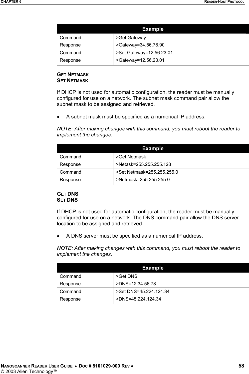 CHAPTER 6  READER-HOST PROTOCOL NANOSCANNER READER USER GUIDE  •  DOC # 8101029-000 REV A  58 © 2003 Alien Technology™   Example Command Response &gt;Get Gateway &gt;Gateway=34.56.78.90 Command Response &gt;Set Gateway=12.56.23.01 &gt;Gateway=12.56.23.01  GET NETMASK SET NETMASK  If DHCP is not used for automatic configuration, the reader must be manually configured for use on a network. The subnet mask command pair allow the subnet mask to be assigned and retrieved.   •  A subnet mask must be specified as a numerical IP address.   NOTE: After making changes with this command, you must reboot the reader to implement the changes.  Example Command Response &gt;Get Netmask &gt;Netask=255.255.255.128 Command Response &gt;Set Netmask=255.255.255.0 &gt;Netmask=255.255.255.0  GET DNS SET DNS  If DHCP is not used for automatic configuration, the reader must be manually configured for use on a network. The DNS command pair allow the DNS server location to be assigned and retrieved.   •  A DNS server must be specified as a numerical IP address.   NOTE: After making changes with this command, you must reboot the reader to implement the changes.  Example Command Response &gt;Get DNS &gt;DNS=12.34.56.78 Command Response &gt;Set DNS=45.224.124.34 &gt;DNS=45.224.124.34  