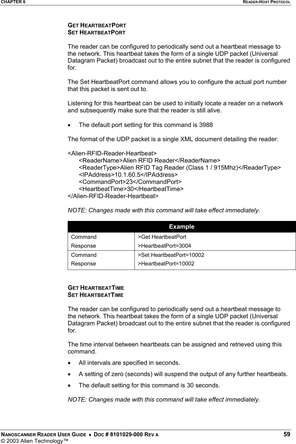 CHAPTER 6  READER-HOST PROTOCOL NANOSCANNER READER USER GUIDE  •  DOC # 8101029-000 REV A  59 © 2003 Alien Technology™  GET HEARTBEATPORT SET HEARTBEATPORT  The reader can be configured to periodically send out a heartbeat message to the network. This heartbeat takes the form of a single UDP packet (Universal Datagram Packet) broadcast out to the entire subnet that the reader is configured for.   The Set HeartbeatPort command allows you to configure the actual port number that this packet is sent out to.   Listening for this heartbeat can be used to initially locate a reader on a network and subsequently make sure that the reader is still alive.   •  The default port setting for this command is 3988  The format of the UDP packet is a single XML document detailing the reader:   &lt;Alien-RFID-Reader-Heartbeat&gt; &lt;ReaderName&gt;Alien RFID Reader&lt;/ReaderName&gt; &lt;ReaderType&gt;Alien RFID Tag Reader (Class 1 / 915Mhz)&lt;/ReaderType&gt; &lt;IPAddress&gt;10.1.60.5&lt;/IPAddress&gt; &lt;CommandPort&gt;23&lt;/CommandPort&gt; &lt;HeartbeatTime&gt;30&lt;/HeartbeatTime&gt; &lt;/Alien-RFID-Reader-Heartbeat&gt;  NOTE: Changes made with this command will take effect immediately.  Example Command Response &gt;Get HeartbeatPort &gt;HeartbeatPort=3004 Command Response &gt;Set HeartbeatPort=10002 &gt;HeartbeatPort=10002   GET HEARTBEATTIME SET HEARTBEATTIME  The reader can be configured to periodically send out a heartbeat message to the network. This heartbeat takes the form of a single UDP packet (Universal Datagram Packet) broadcast out to the entire subnet that the reader is configured for.   The time interval between heartbeats can be assigned and retrieved using this command.  •  All intervals are specified in seconds.  •  A setting of zero (seconds) will suspend the output of any further heartbeats. •  The default setting for this command is 30 seconds.  NOTE: Changes made with this command will take effect immediately.   
