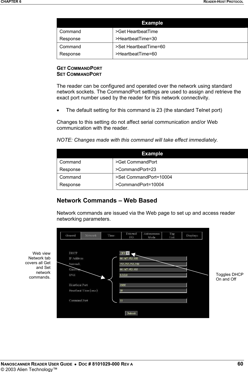 CHAPTER 6  READER-HOST PROTOCOL NANOSCANNER READER USER GUIDE  •  DOC # 8101029-000 REV A  60 © 2003 Alien Technology™  Example Command Response &gt;Get HeartbeatTime &gt;HeartbeatTime=30 Command Response &gt;Set HeartbeatTime=60 &gt;HeartbeatTime=60  GET COMMANDPORT SET COMMANDPORT  The reader can be configured and operated over the network using standard network sockets. The CommandPort settings are used to assign and retrieve the exact port number used by the reader for this network connectivity.  •  The default setting for this command is 23 (the standard Telnet port)  Changes to this setting do not affect serial communication and/or Web communication with the reader.   NOTE: Changes made with this command will take effect immediately.  Example Command Response &gt;Get CommandPort &gt;CommandPort=23 Command Response &gt;Set CommandPort=10004 &gt;CommandPort=10004  Network Commands – Web Based  Network commands are issued via the Web page to set up and access reader networking parameters.         Toggles DHCP On and Off Web viewNetwork tabcovers all Getand Setnetworkcommands.