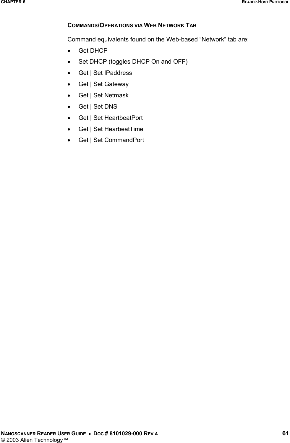 CHAPTER 6  READER-HOST PROTOCOL NANOSCANNER READER USER GUIDE  •  DOC # 8101029-000 REV A  61 © 2003 Alien Technology™  COMMANDS/OPERATIONS VIA WEB NETWORK TAB  Command equivalents found on the Web-based “Network” tab are: •  Get DHCP  •  Set DHCP (toggles DHCP On and OFF) •  Get | Set IPaddress •  Get | Set Gateway •  Get | Set Netmask •  Get | Set DNS •  Get | Set HeartbeatPort •  Get | Set HearbeatTime •  Get | Set CommandPort   