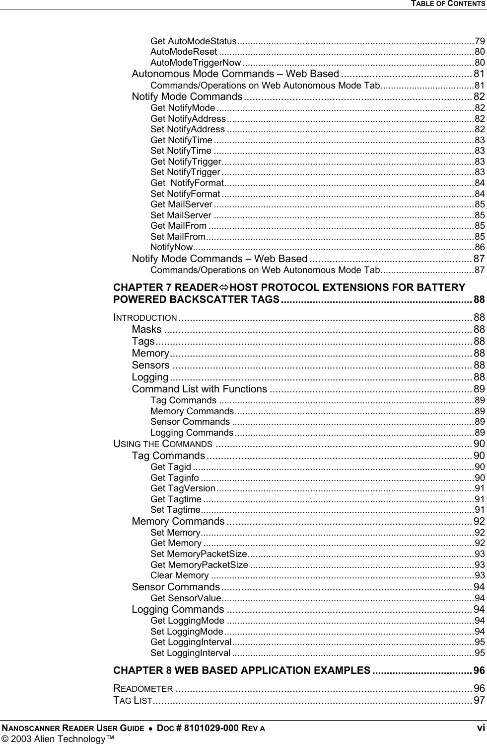   TABLE OF CONTENTS NANOSCANNER READER USER GUIDE  •  DOC # 8101029-000 REV A  vi © 2003 Alien Technology™  Get AutoModeStatus...........................................................................................79 AutoModeReset ..................................................................................................80 AutoModeTriggerNow .........................................................................................80 Autonomous Mode Commands – Web Based .............................................. 81 Commands/Operations on Web Autonomous Mode Tab....................................81 Notify Mode Commands ................................................................................ 82 Get NotifyMode ...................................................................................................82 Get NotifyAddress...............................................................................................82 Set NotifyAddress ...............................................................................................82 Get NotifyTime ....................................................................................................83 Set NotifyTime ....................................................................................................83 Get NotifyTrigger.................................................................................................83 Set NotifyTrigger .................................................................................................83 Get  NotifyFormat................................................................................................84 Set NotifyFormat .................................................................................................84 Get MailServer ....................................................................................................85 Set MailServer ....................................................................................................85 Get MailFrom ......................................................................................................85 Set MailFrom.......................................................................................................85 NotifyNow............................................................................................................86 Notify Mode Commands – Web Based ......................................................... 87 Commands/Operations on Web Autonomous Mode Tab....................................87 CHAPTER 7 READERHOST PROTOCOL EXTENSIONS FOR BATTERY POWERED BACKSCATTER TAGS................................................................... 88 INTRODUCTION ....................................................................................................... 88 Masks ............................................................................................................ 88 Tags............................................................................................................... 88 Memory.......................................................................................................... 88 Sensors ......................................................................................................... 88 Logging.......................................................................................................... 88 Command List with Functions ....................................................................... 89 Tag Commands ..................................................................................................89 Memory Commands............................................................................................89 Sensor Commands .............................................................................................89 Logging Commands............................................................................................89 USING THE COMMANDS .......................................................................................... 90 Tag Commands ............................................................................................. 90 Get Tagid ............................................................................................................90 Get Taginfo .........................................................................................................90 Get TagVersion...................................................................................................91 Get Tagtime ........................................................................................................91 Set Tagtime.........................................................................................................91 Memory Commands ......................................................................................92 Set Memory.........................................................................................................92 Get Memory ........................................................................................................92 Set MemoryPacketSize.......................................................................................93 Get MemoryPacketSize ......................................................................................93 Clear Memory .....................................................................................................93 Sensor Commands........................................................................................ 94 Get SensorValue.................................................................................................94 Logging Commands ...................................................................................... 94 Get LoggingMode ...............................................................................................94 Set LoggingMode................................................................................................94 Get LoggingInterval.............................................................................................95 Set LoggingInterval .............................................................................................95 CHAPTER 8 WEB BASED APPLICATION EXAMPLES ................................... 96 READOMETER ........................................................................................................ 96 TAG LIST................................................................................................................ 97 