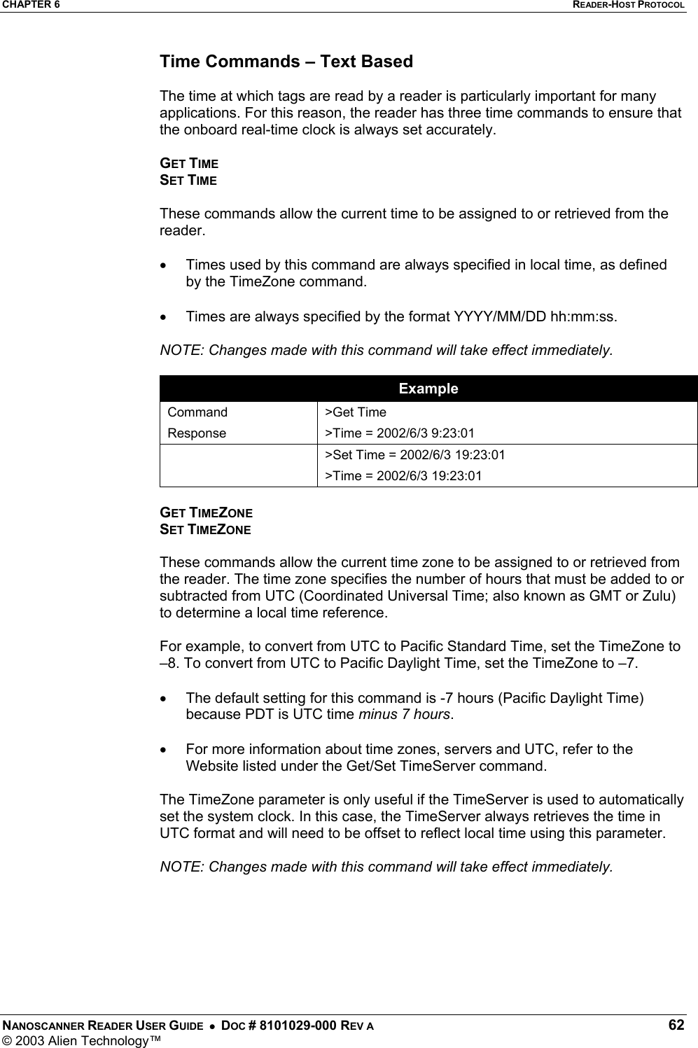 CHAPTER 6  READER-HOST PROTOCOL NANOSCANNER READER USER GUIDE  •  DOC # 8101029-000 REV A  62 © 2003 Alien Technology™  Time Commands – Text Based  The time at which tags are read by a reader is particularly important for many applications. For this reason, the reader has three time commands to ensure that the onboard real-time clock is always set accurately.  GET TIME SET TIME  These commands allow the current time to be assigned to or retrieved from the reader.   •  Times used by this command are always specified in local time, as defined by the TimeZone command.   •  Times are always specified by the format YYYY/MM/DD hh:mm:ss.   NOTE: Changes made with this command will take effect immediately.  Example Command Response &gt;Get Time &gt;Time = 2002/6/3 9:23:01   &gt;Set Time = 2002/6/3 19:23:01 &gt;Time = 2002/6/3 19:23:01  GET TIMEZONE SET TIMEZONE  These commands allow the current time zone to be assigned to or retrieved from the reader. The time zone specifies the number of hours that must be added to or subtracted from UTC (Coordinated Universal Time; also known as GMT or Zulu) to determine a local time reference.   For example, to convert from UTC to Pacific Standard Time, set the TimeZone to –8. To convert from UTC to Pacific Daylight Time, set the TimeZone to –7.   •  The default setting for this command is -7 hours (Pacific Daylight Time) because PDT is UTC time minus 7 hours.  •  For more information about time zones, servers and UTC, refer to the Website listed under the Get/Set TimeServer command.  The TimeZone parameter is only useful if the TimeServer is used to automatically set the system clock. In this case, the TimeServer always retrieves the time in UTC format and will need to be offset to reflect local time using this parameter.  NOTE: Changes made with this command will take effect immediately.       