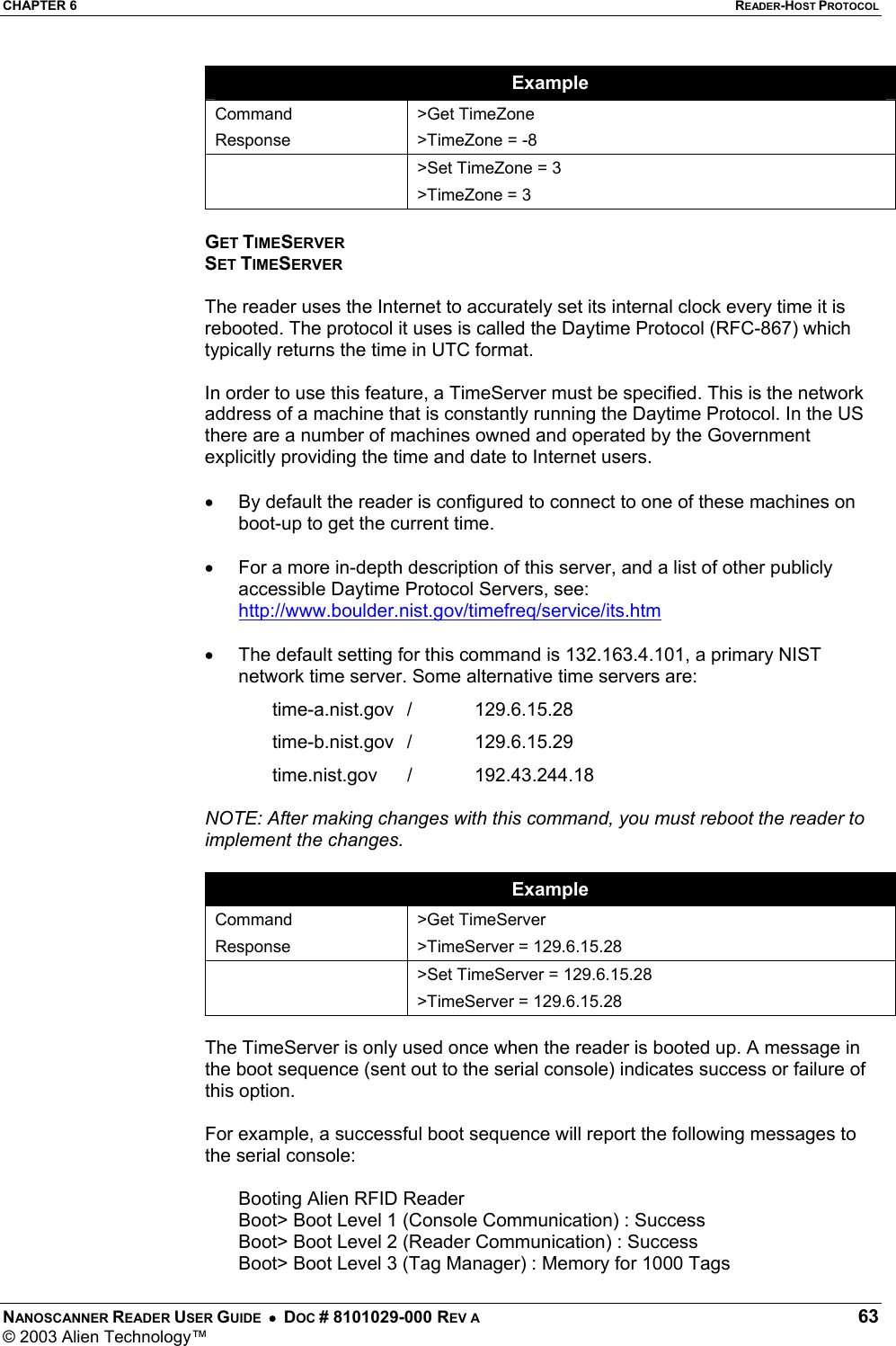 CHAPTER 6  READER-HOST PROTOCOL NANOSCANNER READER USER GUIDE  •  DOC # 8101029-000 REV A  63 © 2003 Alien Technology™  Example Command Response &gt;Get TimeZone &gt;TimeZone = -8    &gt;Set TimeZone = 3 &gt;TimeZone = 3  GET TIMESERVER SET TIMESERVER  The reader uses the Internet to accurately set its internal clock every time it is rebooted. The protocol it uses is called the Daytime Protocol (RFC-867) which typically returns the time in UTC format.   In order to use this feature, a TimeServer must be specified. This is the network address of a machine that is constantly running the Daytime Protocol. In the US there are a number of machines owned and operated by the Government explicitly providing the time and date to Internet users.   •  By default the reader is configured to connect to one of these machines on boot-up to get the current time.  •  For a more in-depth description of this server, and a list of other publicly accessible Daytime Protocol Servers, see: http://www.boulder.nist.gov/timefreq/service/its.htm  •  The default setting for this command is 132.163.4.101, a primary NIST network time server. Some alternative time servers are: time-a.nist.gov /  129.6.15.28 time-b.nist.gov /  129.6.15.29 time.nist.gov /  192.43.244.18  NOTE: After making changes with this command, you must reboot the reader to implement the changes.  Example Command Response &gt;Get TimeServer &gt;TimeServer = 129.6.15.28  &gt;Set TimeServer = 129.6.15.28 &gt;TimeServer = 129.6.15.28  The TimeServer is only used once when the reader is booted up. A message in the boot sequence (sent out to the serial console) indicates success or failure of this option.   For example, a successful boot sequence will report the following messages to the serial console:  Booting Alien RFID Reader Boot&gt; Boot Level 1 (Console Communication) : Success Boot&gt; Boot Level 2 (Reader Communication) : Success Boot&gt; Boot Level 3 (Tag Manager) : Memory for 1000 Tags 