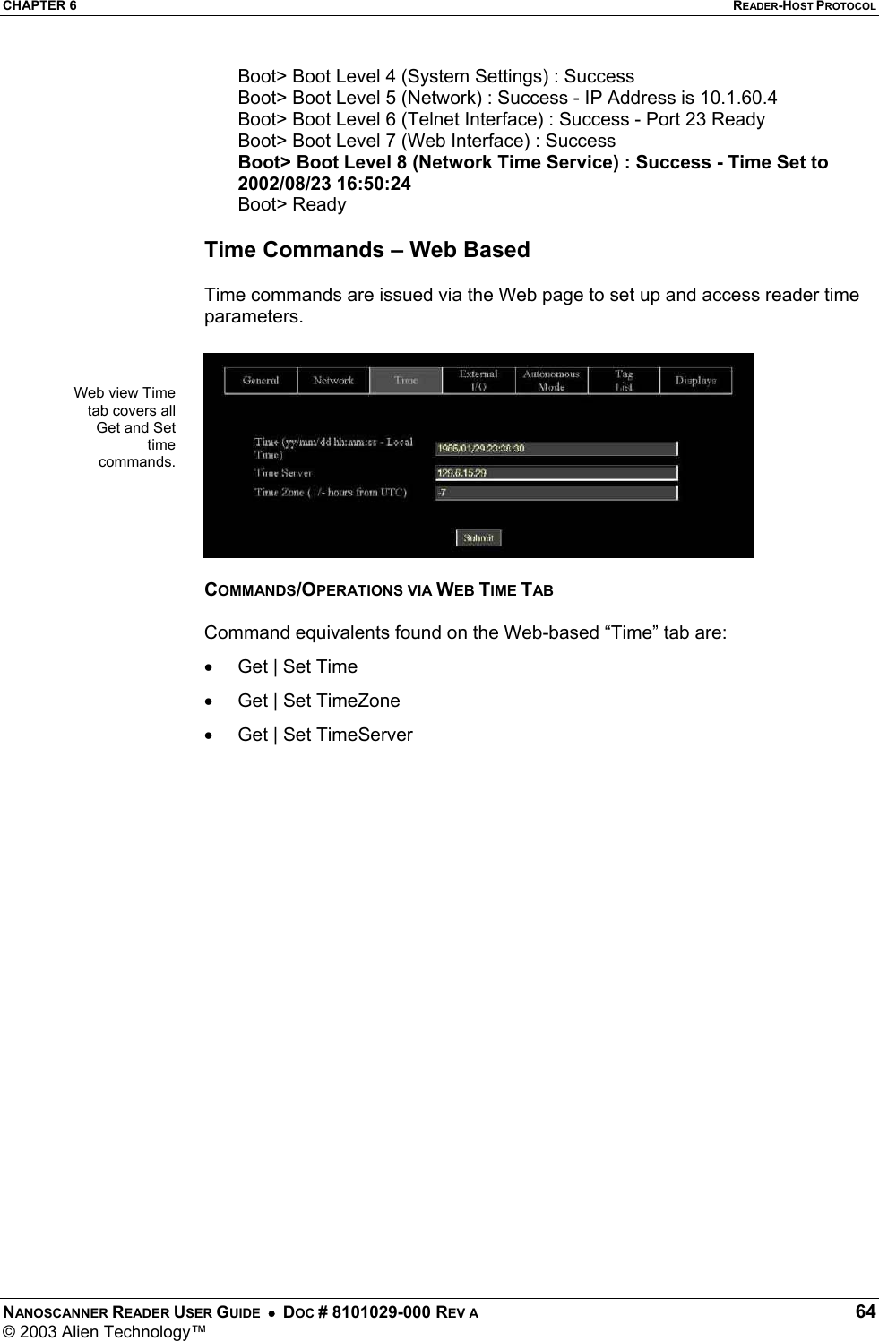 CHAPTER 6  READER-HOST PROTOCOL NANOSCANNER READER USER GUIDE  •  DOC # 8101029-000 REV A  64 © 2003 Alien Technology™  Boot&gt; Boot Level 4 (System Settings) : Success Boot&gt; Boot Level 5 (Network) : Success - IP Address is 10.1.60.4 Boot&gt; Boot Level 6 (Telnet Interface) : Success - Port 23 Ready Boot&gt; Boot Level 7 (Web Interface) : Success Boot&gt; Boot Level 8 (Network Time Service) : Success - Time Set to 2002/08/23 16:50:24 Boot&gt; Ready  Time Commands – Web Based  Time commands are issued via the Web page to set up and access reader time parameters.    COMMANDS/OPERATIONS VIA WEB TIME TAB  Command equivalents found on the Web-based “Time” tab are: •  Get | Set Time •  Get | Set TimeZone •  Get | Set TimeServer   Web view Time tab covers all Get and Set time commands.