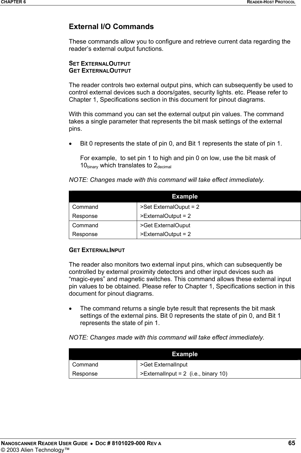 CHAPTER 6  READER-HOST PROTOCOL NANOSCANNER READER USER GUIDE  •  DOC # 8101029-000 REV A  65 © 2003 Alien Technology™  External I/O Commands  These commands allow you to configure and retrieve current data regarding the reader’s external output functions.  SET EXTERNALOUTPUT GET EXTERNALOUTPUT  The reader controls two external output pins, which can subsequently be used to control external devices such a doors/gates, security lights. etc. Please refer to Chapter 1, Specifications section in this document for pinout diagrams.  With this command you can set the external output pin values. The command takes a single parameter that represents the bit mask settings of the external pins.   •  Bit 0 represents the state of pin 0, and Bit 1 represents the state of pin 1.  For example,  to set pin 1 to high and pin 0 on low, use the bit mask of 10binary which translates to 2decimal  NOTE: Changes made with this command will take effect immediately.  Example Command Response &gt;Set ExternalOuput = 2 &gt;ExternalOutput = 2 Command Response &gt;Get ExternalOuput &gt;ExternalOutput = 2  GET EXTERNALINPUT  The reader also monitors two external input pins, which can subsequently be controlled by external proximity detectors and other input devices such as “magic-eyes” and magnetic switches. This command allows these external input pin values to be obtained. Please refer to Chapter 1, Specifications section in this document for pinout diagrams.  •  The command returns a single byte result that represents the bit mask settings of the external pins. Bit 0 represents the state of pin 0, and Bit 1 represents the state of pin 1.  NOTE: Changes made with this command will take effect immediately.  Example Command Response &gt;Get ExternalInput &gt;ExternalInput = 2  (i.e., binary 10)   
