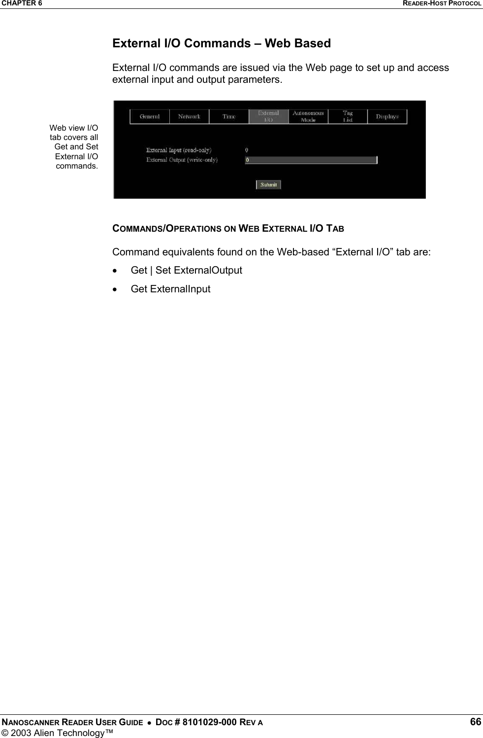 CHAPTER 6  READER-HOST PROTOCOL NANOSCANNER READER USER GUIDE  •  DOC # 8101029-000 REV A  66 © 2003 Alien Technology™  External I/O Commands – Web Based  External I/O commands are issued via the Web page to set up and access external input and output parameters.     COMMANDS/OPERATIONS ON WEB EXTERNAL I/O TAB  Command equivalents found on the Web-based “External I/O” tab are: •  Get | Set ExternalOutput •  Get ExternalInput   Web view I/O tab covers all Get and Set External I/O commands.