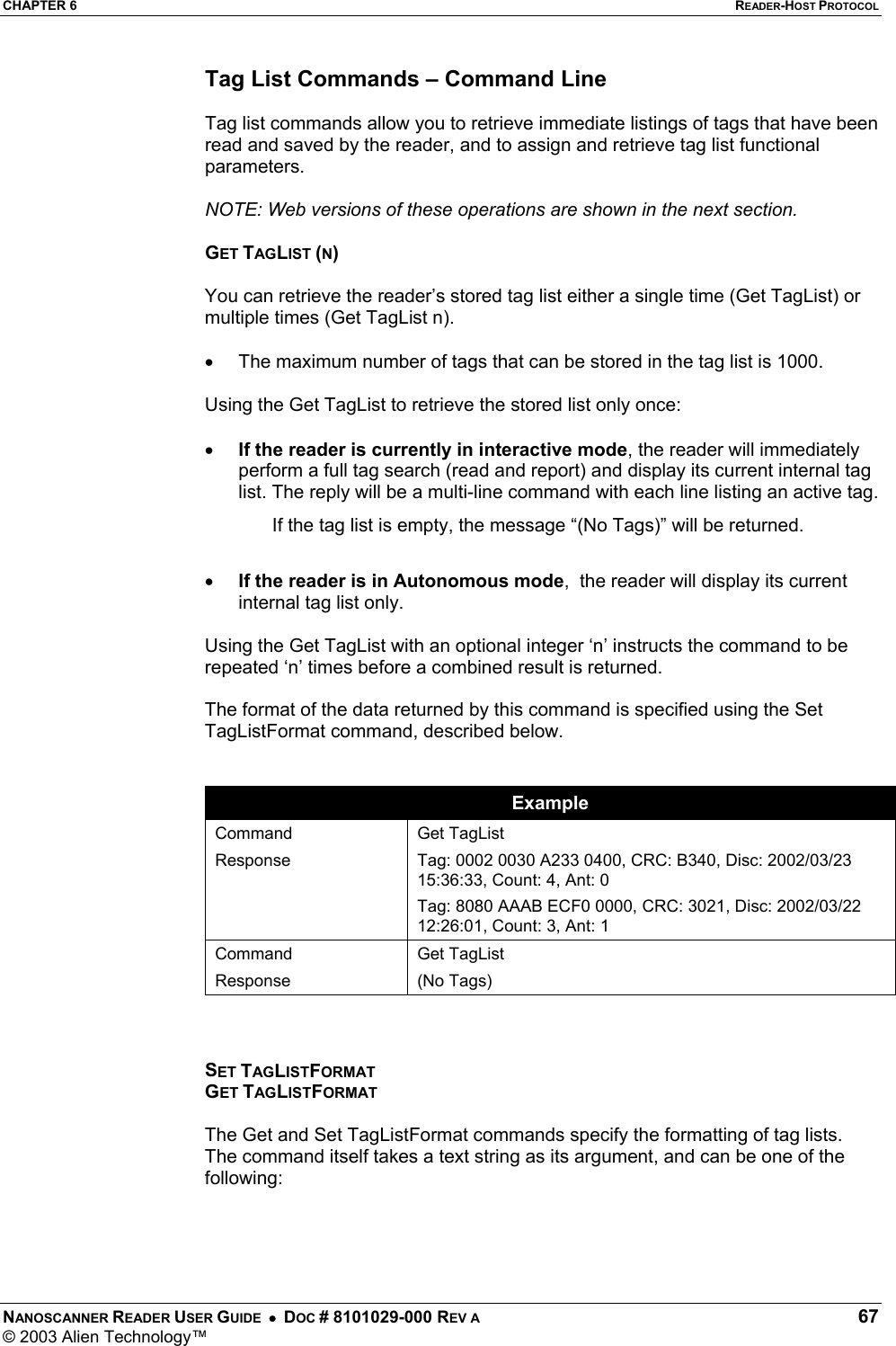 CHAPTER 6  READER-HOST PROTOCOL NANOSCANNER READER USER GUIDE  •  DOC # 8101029-000 REV A  67 © 2003 Alien Technology™  Tag List Commands – Command Line  Tag list commands allow you to retrieve immediate listings of tags that have been read and saved by the reader, and to assign and retrieve tag list functional parameters.  NOTE: Web versions of these operations are shown in the next section.  GET TAGLIST (N)  You can retrieve the reader’s stored tag list either a single time (Get TagList) or multiple times (Get TagList n).   •  The maximum number of tags that can be stored in the tag list is 1000.  Using the Get TagList to retrieve the stored list only once:  •  If the reader is currently in interactive mode, the reader will immediately perform a full tag search (read and report) and display its current internal tag list. The reply will be a multi-line command with each line listing an active tag.  If the tag list is empty, the message “(No Tags)” will be returned.   •  If the reader is in Autonomous mode,  the reader will display its current internal tag list only.   Using the Get TagList with an optional integer ‘n’ instructs the command to be repeated ‘n’ times before a combined result is returned.   The format of the data returned by this command is specified using the Set TagListFormat command, described below.   Example Command Response  Get TagList Tag: 0002 0030 A233 0400, CRC: B340, Disc: 2002/03/23 15:36:33, Count: 4, Ant: 0 Tag: 8080 AAAB ECF0 0000, CRC: 3021, Disc: 2002/03/22 12:26:01, Count: 3, Ant: 1 Command Response Get TagList (No Tags)    SET TAGLISTFORMAT GET TAGLISTFORMAT  The Get and Set TagListFormat commands specify the formatting of tag lists. The command itself takes a text string as its argument, and can be one of the following:    