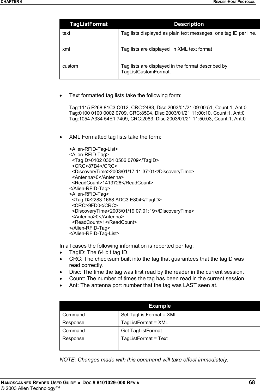 CHAPTER 6  READER-HOST PROTOCOL NANOSCANNER READER USER GUIDE  •  DOC # 8101029-000 REV A  68 © 2003 Alien Technology™  TagListFormat  Description text  Tag lists displayed as plain text messages, one tag ID per line. xml  Tag lists are displayed  in XML text format  custom  Tag lists are displayed in the format described by TagListCustomFormat.   •  Text formatted tag lists take the following form:  Tag:1115 F268 81C3 C012, CRC:2483, Disc:2003/01/21 09:00:51, Count:1, Ant:0  Tag:0100 0100 0002 0709, CRC:8594, Disc:2003/01/21 11:00:10, Count:1, Ant:0  Tag:1054 A334 54E1 7409, CRC:2083, Disc:2003/01/21 11:50:03, Count:1, Ant:0    •  XML Formatted tag lists take the form:  &lt;Alien-RFID-Tag-List&gt;  &lt;Alien-RFID-Tag&gt;    &lt;TagID&gt;0102 0304 0506 0709&lt;/TagID&gt;    &lt;CRC&gt;87B4&lt;/CRC&gt;    &lt;DiscoveryTime&gt;2003/01/17 11:37:01&lt;/DiscoveryTime&gt;    &lt;Antenna&gt;0&lt;/Antenna&gt;    &lt;ReadCount&gt;1413726&lt;/ReadCount&gt;  &lt;/Alien-RFID-Tag&gt;  &lt;Alien-RFID-Tag&gt;    &lt;TagID&gt;2283 1668 ADC3 E804&lt;/TagID&gt;    &lt;CRC&gt;9FD0&lt;/CRC&gt;    &lt;DiscoveryTime&gt;2003/01/19 07:01:19&lt;/DiscoveryTime&gt;    &lt;Antenna&gt;0&lt;/Antenna&gt;    &lt;ReadCount&gt;1&lt;/ReadCount&gt;  &lt;/Alien-RFID-Tag&gt;  &lt;/Alien-RFID-Tag-List&gt;   In all cases the following information is reported per tag: •  TagID: The 64 bit tag ID. •  CRC: The checksum built into the tag that guarantees that the tagID was read correctly. •  Disc: The time the tag was first read by the reader in the current session. •  Count: The number of times the tag has been read in the current session. •  Ant: The antenna port number that the tag was LAST seen at.   Example Command Response Set TagListFormat = XML TagListFormat = XML Command Response  Get TagListFormat TagListFormat = Text  NOTE: Changes made with this command will take effect immediately.