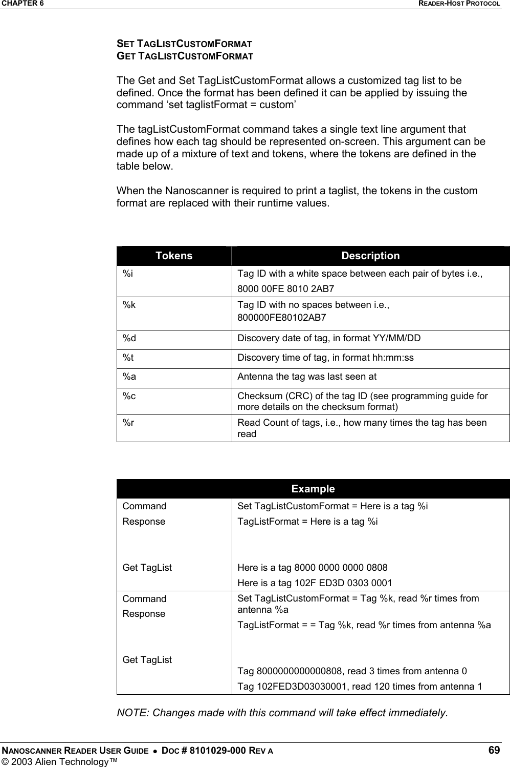CHAPTER 6  READER-HOST PROTOCOL NANOSCANNER READER USER GUIDE  •  DOC # 8101029-000 REV A  69 © 2003 Alien Technology™  SET TAGLISTCUSTOMFORMAT GET TAGLISTCUSTOMFORMAT  The Get and Set TagListCustomFormat allows a customized tag list to be defined. Once the format has been defined it can be applied by issuing the command ‘set taglistFormat = custom’  The tagListCustomFormat command takes a single text line argument that defines how each tag should be represented on-screen. This argument can be made up of a mixture of text and tokens, where the tokens are defined in the table below.  When the Nanoscanner is required to print a taglist, the tokens in the custom format are replaced with their runtime values.    Tokens  Description %i  Tag ID with a white space between each pair of bytes i.e., 8000 00FE 8010 2AB7 %k  Tag ID with no spaces between i.e., 800000FE80102AB7 %d  Discovery date of tag, in format YY/MM/DD %t  Discovery time of tag, in format hh:mm:ss %a  Antenna the tag was last seen at %c  Checksum (CRC) of the tag ID (see programming guide for more details on the checksum format) %r  Read Count of tags, i.e., how many times the tag has been read    Example Command Response   Get TagList Set TagListCustomFormat = Here is a tag %i TagListFormat = Here is a tag %i   Here is a tag 8000 0000 0000 0808 Here is a tag 102F ED3D 0303 0001 Command Response   Get TagList Set TagListCustomFormat = Tag %k, read %r times from antenna %a TagListFormat = = Tag %k, read %r times from antenna %a   Tag 8000000000000808, read 3 times from antenna 0 Tag 102FED3D03030001, read 120 times from antenna 1  NOTE: Changes made with this command will take effect immediately. 