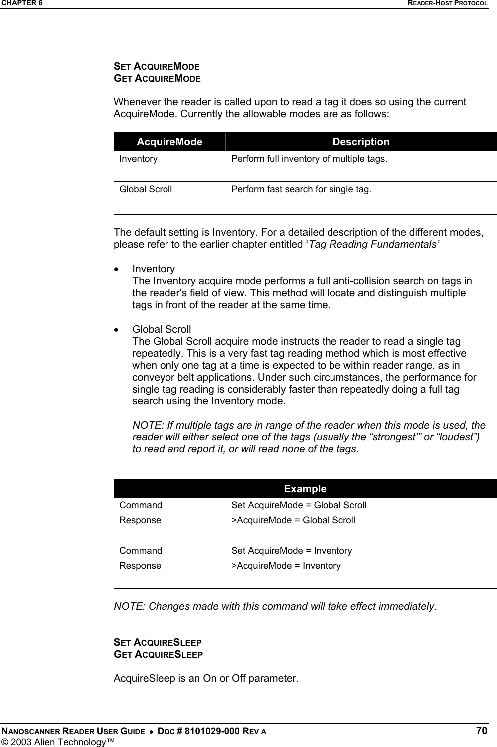 CHAPTER 6  READER-HOST PROTOCOL NANOSCANNER READER USER GUIDE  •  DOC # 8101029-000 REV A  70 © 2003 Alien Technology™    SET ACQUIREMODE GET ACQUIREMODE  Whenever the reader is called upon to read a tag it does so using the current AcquireMode. Currently the allowable modes are as follows:   AcquireMode  Description Inventory   Perform full inventory of multiple tags. Global Scroll  Perform fast search for single tag.   The default setting is Inventory. For a detailed description of the different modes, please refer to the earlier chapter entitled ‘Tag Reading Fundamentals’  •  Inventory The Inventory acquire mode performs a full anti-collision search on tags in the reader’s field of view. This method will locate and distinguish multiple tags in front of the reader at the same time.   •  Global Scroll The Global Scroll acquire mode instructs the reader to read a single tag repeatedly. This is a very fast tag reading method which is most effective when only one tag at a time is expected to be within reader range, as in conveyor belt applications. Under such circumstances, the performance for single tag reading is considerably faster than repeatedly doing a full tag search using the Inventory mode.   NOTE: If multiple tags are in range of the reader when this mode is used, the reader will either select one of the tags (usually the “strongest’” or “loudest”) to read and report it, or will read none of the tags.    Example Command Response  Set AcquireMode = Global Scroll &gt;AcquireMode = Global Scroll  Command Response Set AcquireMode = Inventory &gt;AcquireMode = Inventory   NOTE: Changes made with this command will take effect immediately.    SET ACQUIRESLEEP GET ACQUIRESLEEP  AcquireSleep is an On or Off parameter.   