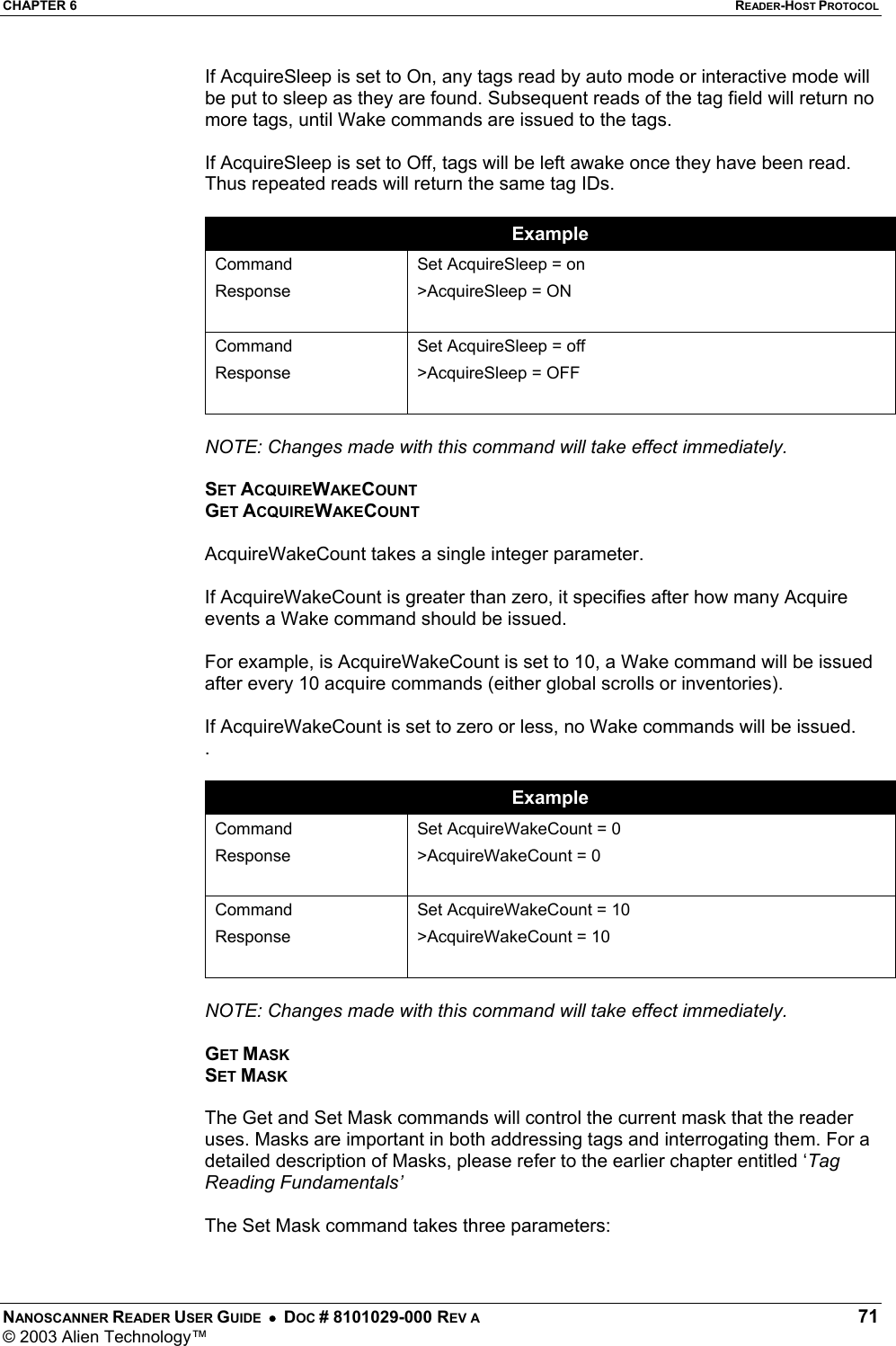 CHAPTER 6  READER-HOST PROTOCOL NANOSCANNER READER USER GUIDE  •  DOC # 8101029-000 REV A  71 © 2003 Alien Technology™  If AcquireSleep is set to On, any tags read by auto mode or interactive mode will be put to sleep as they are found. Subsequent reads of the tag field will return no more tags, until Wake commands are issued to the tags.  If AcquireSleep is set to Off, tags will be left awake once they have been read. Thus repeated reads will return the same tag IDs.  Example Command Response  Set AcquireSleep = on &gt;AcquireSleep = ON  Command Response Set AcquireSleep = off &gt;AcquireSleep = OFF   NOTE: Changes made with this command will take effect immediately.  SET ACQUIREWAKECOUNT GET ACQUIREWAKECOUNT  AcquireWakeCount takes a single integer parameter.   If AcquireWakeCount is greater than zero, it specifies after how many Acquire events a Wake command should be issued.  For example, is AcquireWakeCount is set to 10, a Wake command will be issued after every 10 acquire commands (either global scrolls or inventories).  If AcquireWakeCount is set to zero or less, no Wake commands will be issued. .  Example Command Response  Set AcquireWakeCount = 0 &gt;AcquireWakeCount = 0  Command Response Set AcquireWakeCount = 10 &gt;AcquireWakeCount = 10   NOTE: Changes made with this command will take effect immediately.  GET MASK SET MASK  The Get and Set Mask commands will control the current mask that the reader uses. Masks are important in both addressing tags and interrogating them. For a detailed description of Masks, please refer to the earlier chapter entitled ‘Tag Reading Fundamentals’  The Set Mask command takes three parameters:  