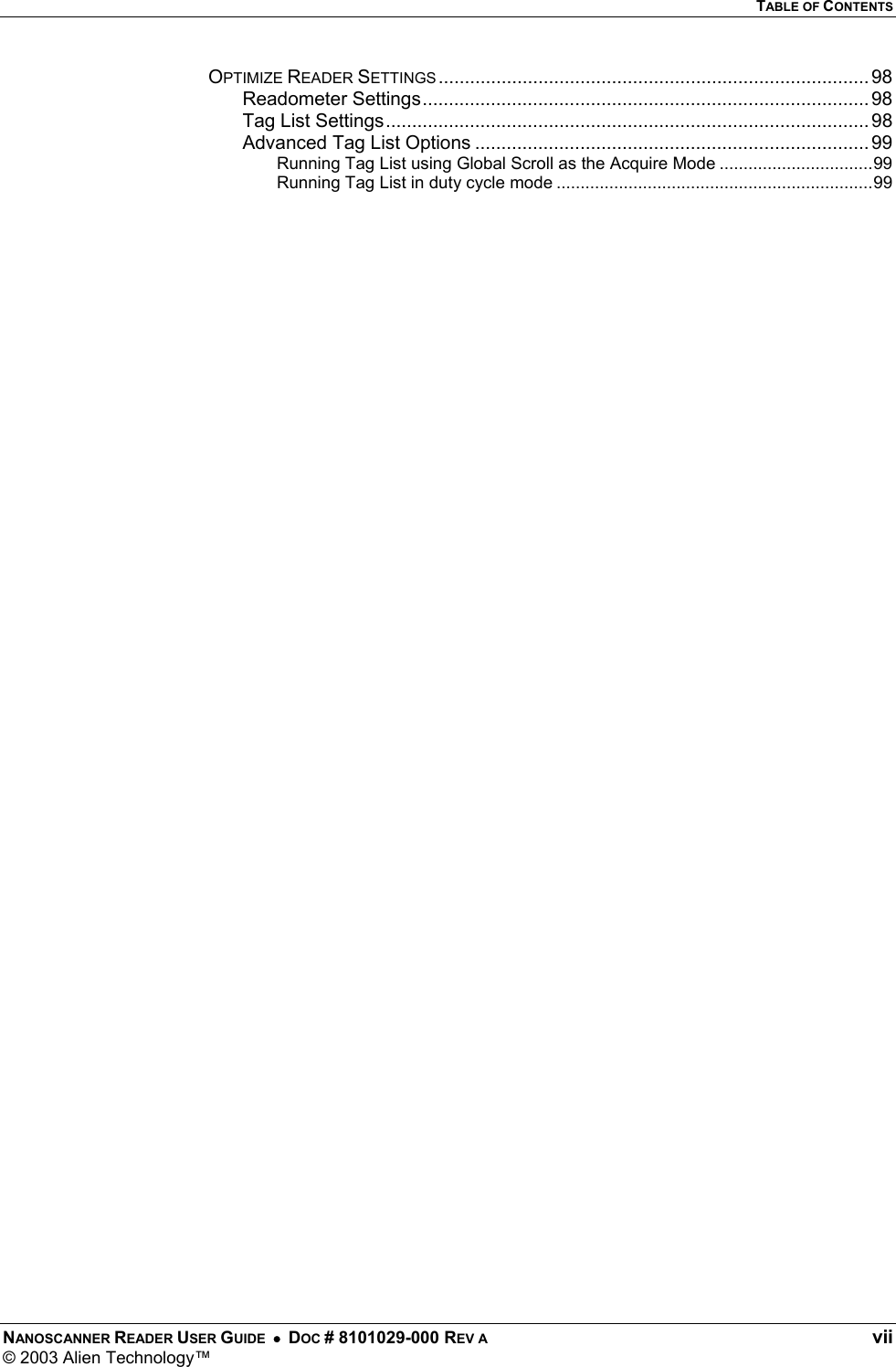   TABLE OF CONTENTS NANOSCANNER READER USER GUIDE  •  DOC # 8101029-000 REV A  vii © 2003 Alien Technology™  OPTIMIZE READER SETTINGS.................................................................................. 98 Readometer Settings..................................................................................... 98 Tag List Settings............................................................................................ 98 Advanced Tag List Options ...........................................................................99 Running Tag List using Global Scroll as the Acquire Mode ................................99 Running Tag List in duty cycle mode ..................................................................99   