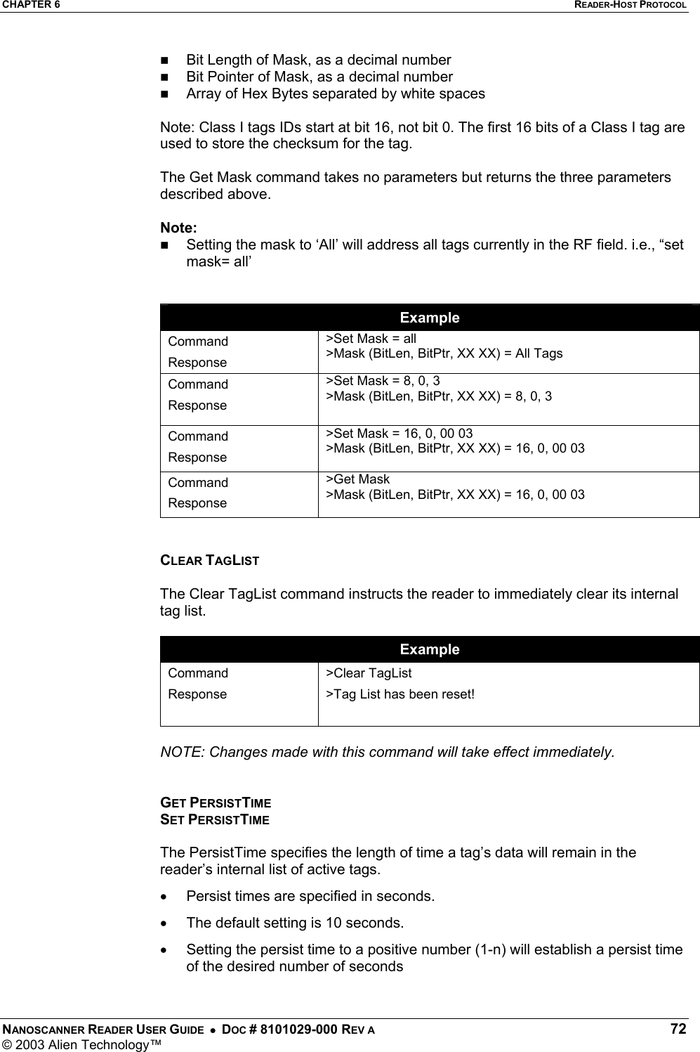 CHAPTER 6  READER-HOST PROTOCOL NANOSCANNER READER USER GUIDE  •  DOC # 8101029-000 REV A  72 © 2003 Alien Technology™    Bit Length of Mask, as a decimal number   Bit Pointer of Mask, as a decimal number   Array of Hex Bytes separated by white spaces  Note: Class I tags IDs start at bit 16, not bit 0. The first 16 bits of a Class I tag are used to store the checksum for the tag.   The Get Mask command takes no parameters but returns the three parameters described above.  Note:   Setting the mask to ‘All’ will address all tags currently in the RF field. i.e., “set mask= all’   Example Command Response &gt;Set Mask = all &gt;Mask (BitLen, BitPtr, XX XX) = All Tags Command Response &gt;Set Mask = 8, 0, 3 &gt;Mask (BitLen, BitPtr, XX XX) = 8, 0, 3  Command Response &gt;Set Mask = 16, 0, 00 03 &gt;Mask (BitLen, BitPtr, XX XX) = 16, 0, 00 03  Command Response &gt;Get Mask &gt;Mask (BitLen, BitPtr, XX XX) = 16, 0, 00 03   CLEAR TAGLIST  The Clear TagList command instructs the reader to immediately clear its internal tag list.   Example Command Response  &gt;Clear TagList &gt;Tag List has been reset!  NOTE: Changes made with this command will take effect immediately.   GET PERSISTTIME SET PERSISTTIME  The PersistTime specifies the length of time a tag’s data will remain in the reader’s internal list of active tags.  •  Persist times are specified in seconds.  •  The default setting is 10 seconds. •  Setting the persist time to a positive number (1-n) will establish a persist time of the desired number of seconds 