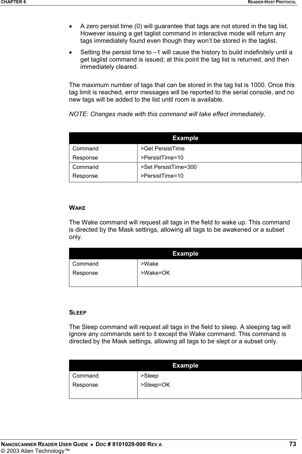 CHAPTER 6  READER-HOST PROTOCOL NANOSCANNER READER USER GUIDE  •  DOC # 8101029-000 REV A  73 © 2003 Alien Technology™  •  A zero persist time (0) will guarantee that tags are not stored in the tag list. However issuing a get taglist command in interactive mode will return any tags immediately found even though they won’t be stored in the taglist. •  Setting the persist time to –1 will cause the history to build indefinitely until a get taglist command is issued; at this point the tag list is returned, and then immediately cleared.  The maximum number of tags that can be stored in the tag list is 1000. Once this tag limit is reached, error messages will be reported to the serial console, and no new tags will be added to the list until room is available.  NOTE: Changes made with this command will take effect immediately.   Example Command Response &gt;Get PersistTime &gt;PersistTime=10 Command Response &gt;Set PersistTime=300 &gt;PersistTime=10    WAKE  The Wake command will request all tags in the field to wake up. This command is directed by the Mask settings, allowing all tags to be awakened or a subset only.  Example Command Response  &gt;Wake &gt;Wake=OK    SLEEP  The Sleep command will request all tags in the field to sleep. A sleeping tag will ignore any commands sent to it except the Wake command. This command is directed by the Mask settings, allowing all tags to be slept or a subset only.   Example Command Response  &gt;Sleep &gt;Sleep=OK     
