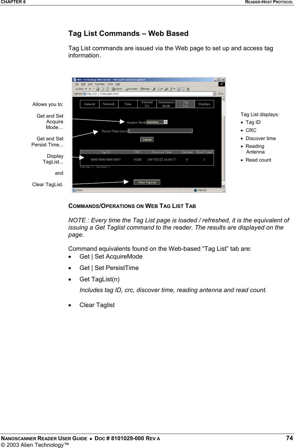 CHAPTER 6  READER-HOST PROTOCOL NANOSCANNER READER USER GUIDE  •  DOC # 8101029-000 REV A  74 © 2003 Alien Technology™   Tag List Commands – Web Based  Tag List commands are issued via the Web page to set up and access tag information.     COMMANDS/OPERATIONS ON WEB TAG LIST TAB  NOTE : Every time the Tag List page is loaded / refreshed, it is the equivalent of issuing a Get Taglist command to the reader. The results are displayed on the page.  Command equivalents found on the Web-based “Tag List” tab are: •  Get | Set AcquireMode •  Get | Set PersistTime •  Get TagList(n) Includes tag ID, crc, discover time, reading antenna and read count. •  Clear Taglist  Tag List displays:•  Tag ID •  CRC •  Discover time •  Reading     Antenna •  Read count Allows you to: Get and SetAcquireMode…Get and SetPersist Time... DisplayTagList... andClear TagList.