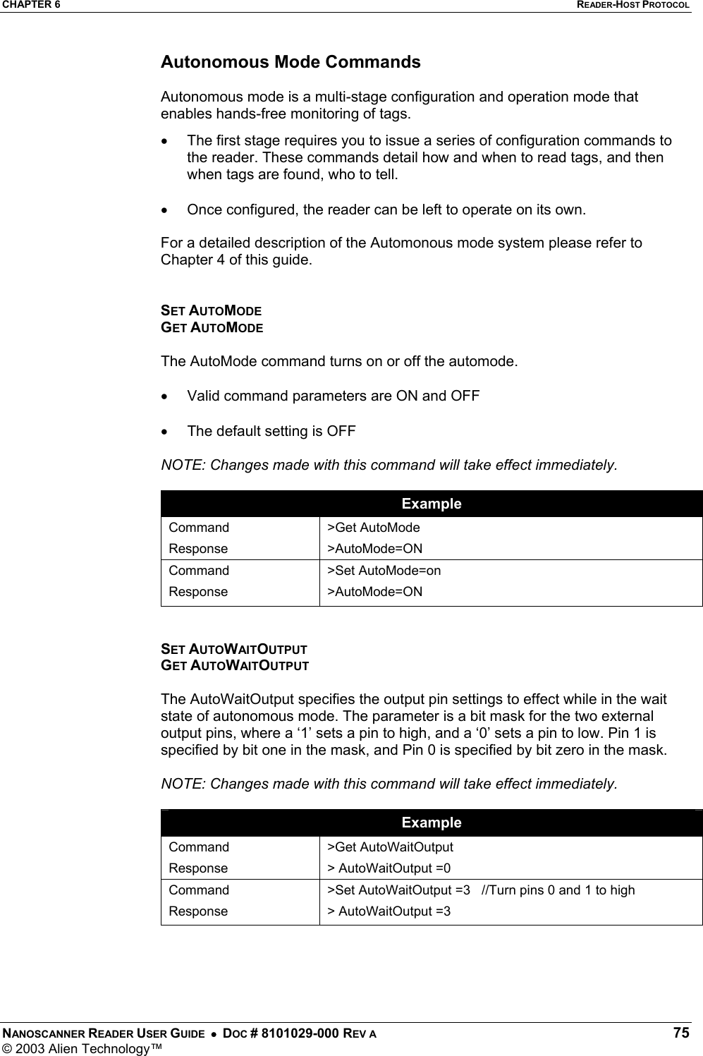 CHAPTER 6  READER-HOST PROTOCOL NANOSCANNER READER USER GUIDE  •  DOC # 8101029-000 REV A  75 © 2003 Alien Technology™  Autonomous Mode Commands  Autonomous mode is a multi-stage configuration and operation mode that enables hands-free monitoring of tags.  •  The first stage requires you to issue a series of configuration commands to the reader. These commands detail how and when to read tags, and then when tags are found, who to tell.   •  Once configured, the reader can be left to operate on its own.   For a detailed description of the Automonous mode system please refer to Chapter 4 of this guide.   SET AUTOMODE GET AUTOMODE  The AutoMode command turns on or off the automode.   •  Valid command parameters are ON and OFF  •  The default setting is OFF  NOTE: Changes made with this command will take effect immediately.   Example Command Response &gt;Get AutoMode &gt;AutoMode=ON Command Response &gt;Set AutoMode=on &gt;AutoMode=ON   SET AUTOWAITOUTPUT GET AUTOWAITOUTPUT  The AutoWaitOutput specifies the output pin settings to effect while in the wait state of autonomous mode. The parameter is a bit mask for the two external output pins, where a ‘1’ sets a pin to high, and a ‘0’ sets a pin to low. Pin 1 is specified by bit one in the mask, and Pin 0 is specified by bit zero in the mask.  NOTE: Changes made with this command will take effect immediately.  Example Command Response &gt;Get AutoWaitOutput &gt; AutoWaitOutput =0 Command Response &gt;Set AutoWaitOutput =3   //Turn pins 0 and 1 to high &gt; AutoWaitOutput =3     