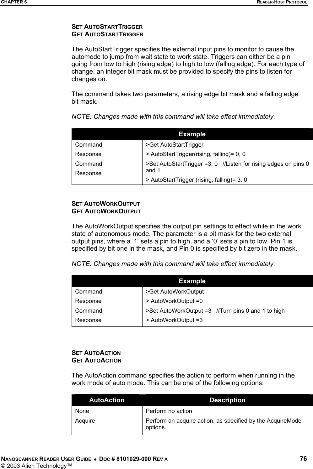 CHAPTER 6  READER-HOST PROTOCOL NANOSCANNER READER USER GUIDE  •  DOC # 8101029-000 REV A  76 © 2003 Alien Technology™  SET AUTOSTARTTRIGGER GET AUTOSTARTTRIGGER  The AutoStartTrigger specifies the external input pins to monitor to cause the automode to jump from wait state to work state. Triggers can either be a pin going from low to high (rising edge) to high to low (falling edge). For each type of change, an integer bit mask must be provided to specify the pins to listen for changes on.   The command takes two parameters, a rising edge bit mask and a falling edge bit mask.  NOTE: Changes made with this command will take effect immediately.  Example Command Response &gt;Get AutoStartTrigger &gt; AutoStartTrigger(rising, falling)= 0, 0 Command Response &gt;Set AutoStartTrigger =3, 0   //Listen for rising edges on pins 0 and 1 &gt; AutoStartTrigger (rising, falling)= 3, 0   SET AUTOWORKOUTPUT GET AUTOWORKOUTPUT  The AutoWorkOutput specifies the output pin settings to effect while in the work state of autonomous mode. The parameter is a bit mask for the two external output pins, where a ‘1’ sets a pin to high, and a ‘0’ sets a pin to low. Pin 1 is specified by bit one in the mask, and Pin 0 is specified by bit zero in the mask.  NOTE: Changes made with this command will take effect immediately.  Example Command Response &gt;Get AutoWorkOutput &gt; AutoWorkOutput =0 Command Response &gt;Set AutoWorkOutput =3   //Turn pins 0 and 1 to high &gt; AutoWorkOutput =3    SET AUTOACTION GET AUTOACTION  The AutoAction command specifies the action to perform when running in the work mode of auto mode. This can be one of the following options:  AutoAction  Description None  Perform no action  Acquire   Perform an acquire action, as specified by the AcquireMode options.  