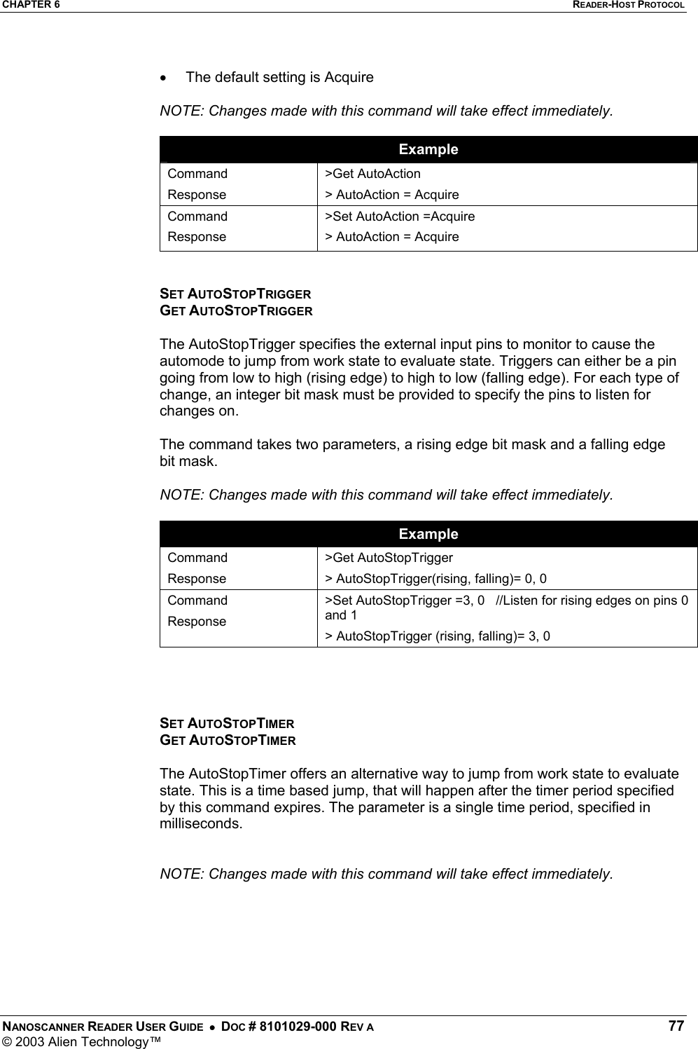 CHAPTER 6  READER-HOST PROTOCOL NANOSCANNER READER USER GUIDE  •  DOC # 8101029-000 REV A  77 © 2003 Alien Technology™   •  The default setting is Acquire  NOTE: Changes made with this command will take effect immediately.  Example Command Response &gt;Get AutoAction &gt; AutoAction = Acquire Command Response &gt;Set AutoAction =Acquire &gt; AutoAction = Acquire   SET AUTOSTOPTRIGGER GET AUTOSTOPTRIGGER  The AutoStopTrigger specifies the external input pins to monitor to cause the automode to jump from work state to evaluate state. Triggers can either be a pin going from low to high (rising edge) to high to low (falling edge). For each type of change, an integer bit mask must be provided to specify the pins to listen for changes on.   The command takes two parameters, a rising edge bit mask and a falling edge bit mask.  NOTE: Changes made with this command will take effect immediately.  Example Command Response &gt;Get AutoStopTrigger &gt; AutoStopTrigger(rising, falling)= 0, 0 Command Response &gt;Set AutoStopTrigger =3, 0   //Listen for rising edges on pins 0 and 1 &gt; AutoStopTrigger (rising, falling)= 3, 0     SET AUTOSTOPTIMER GET AUTOSTOPTIMER  The AutoStopTimer offers an alternative way to jump from work state to evaluate state. This is a time based jump, that will happen after the timer period specified by this command expires. The parameter is a single time period, specified in milliseconds.     NOTE: Changes made with this command will take effect immediately.       