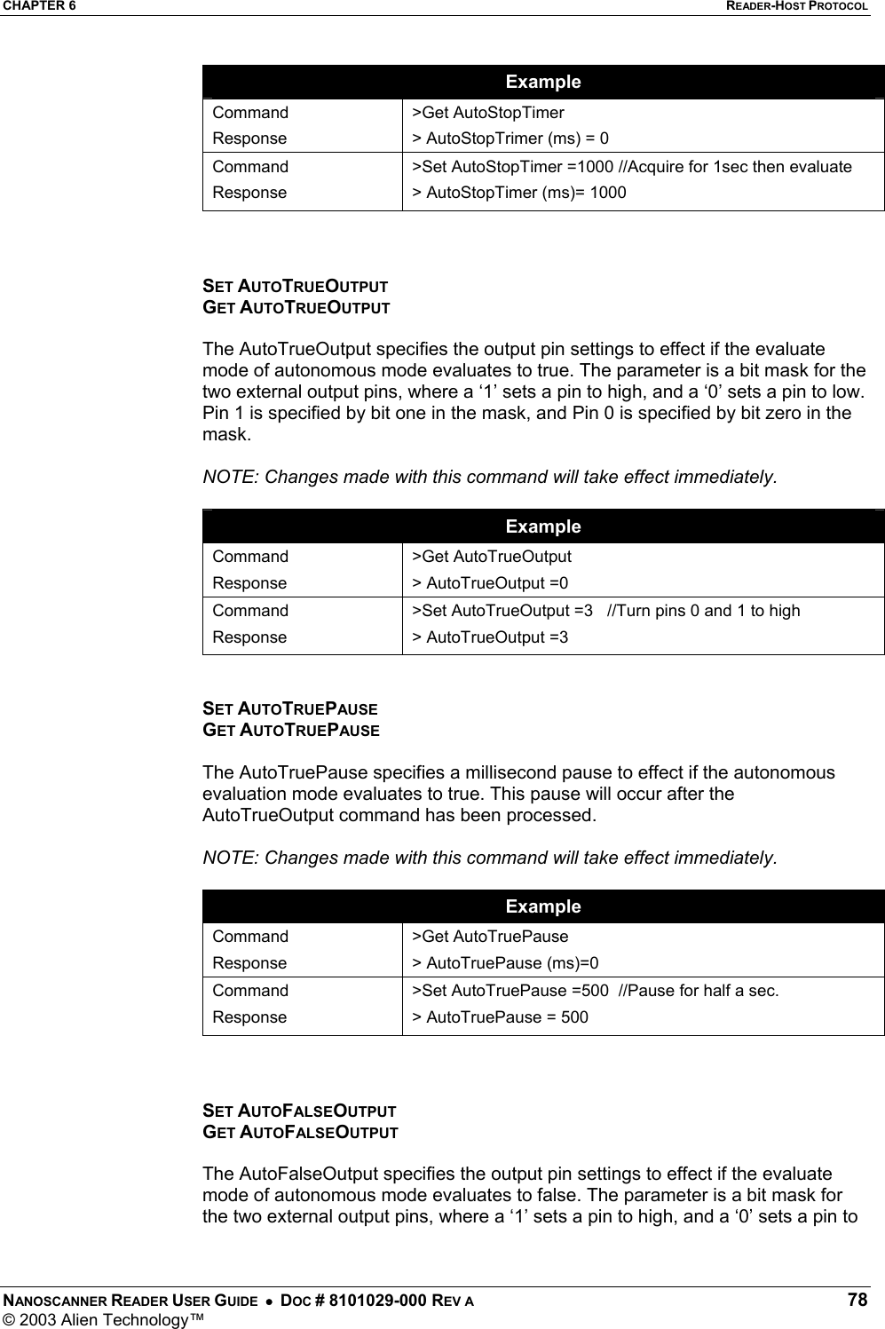 CHAPTER 6  READER-HOST PROTOCOL NANOSCANNER READER USER GUIDE  •  DOC # 8101029-000 REV A  78 © 2003 Alien Technology™  Example Command Response &gt;Get AutoStopTimer &gt; AutoStopTrimer (ms) = 0 Command Response &gt;Set AutoStopTimer =1000 //Acquire for 1sec then evaluate &gt; AutoStopTimer (ms)= 1000    SET AUTOTRUEOUTPUT GET AUTOTRUEOUTPUT  The AutoTrueOutput specifies the output pin settings to effect if the evaluate mode of autonomous mode evaluates to true. The parameter is a bit mask for the two external output pins, where a ‘1’ sets a pin to high, and a ‘0’ sets a pin to low. Pin 1 is specified by bit one in the mask, and Pin 0 is specified by bit zero in the mask.  NOTE: Changes made with this command will take effect immediately.  Example Command Response &gt;Get AutoTrueOutput &gt; AutoTrueOutput =0 Command Response &gt;Set AutoTrueOutput =3   //Turn pins 0 and 1 to high &gt; AutoTrueOutput =3   SET AUTOTRUEPAUSE GET AUTOTRUEPAUSE  The AutoTruePause specifies a millisecond pause to effect if the autonomous evaluation mode evaluates to true. This pause will occur after the AutoTrueOutput command has been processed.  NOTE: Changes made with this command will take effect immediately.  Example Command Response &gt;Get AutoTruePause &gt; AutoTruePause (ms)=0 Command Response &gt;Set AutoTruePause =500  //Pause for half a sec. &gt; AutoTruePause = 500    SET AUTOFALSEOUTPUT GET AUTOFALSEOUTPUT  The AutoFalseOutput specifies the output pin settings to effect if the evaluate mode of autonomous mode evaluates to false. The parameter is a bit mask for the two external output pins, where a ‘1’ sets a pin to high, and a ‘0’ sets a pin to 