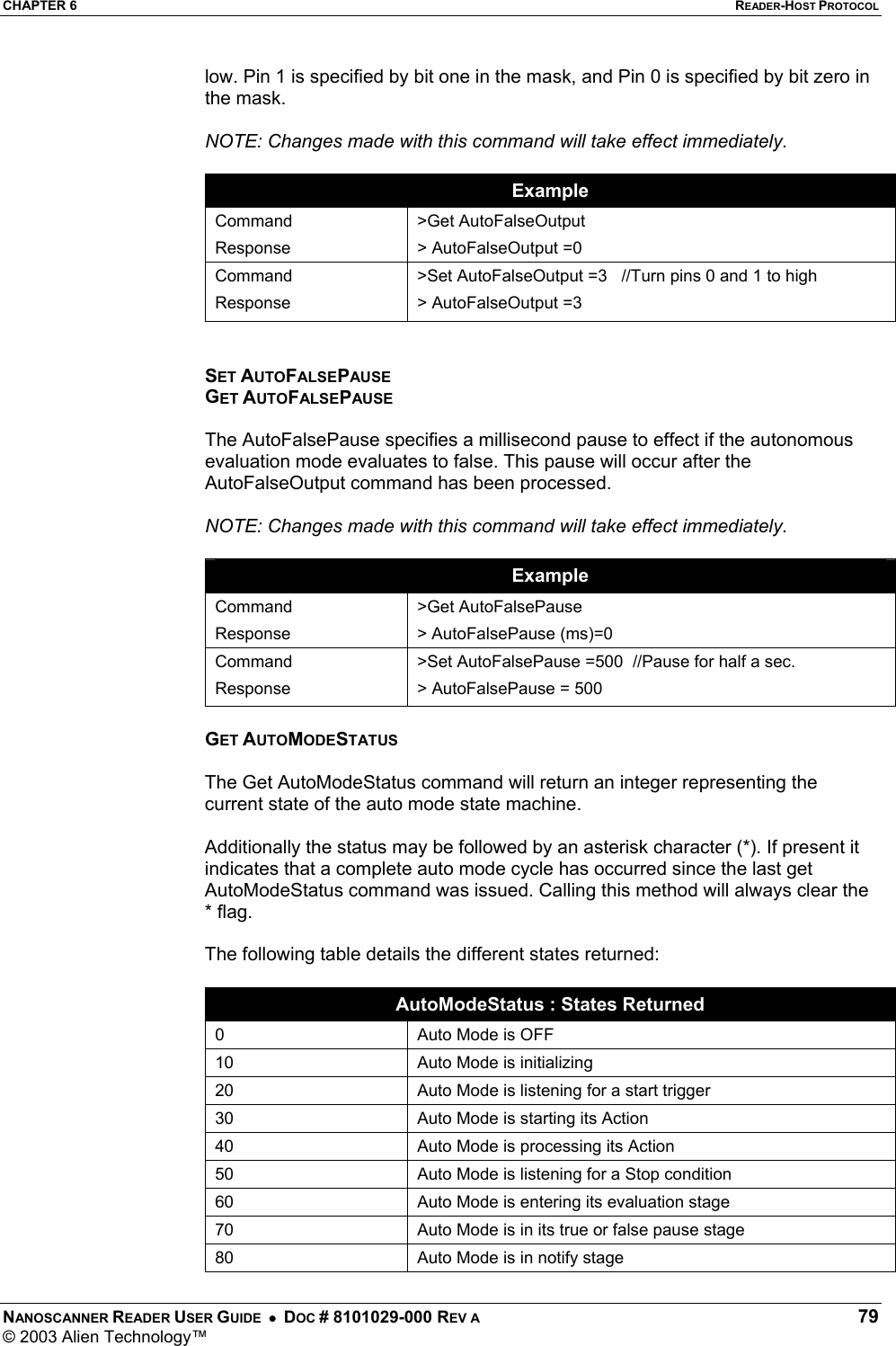 CHAPTER 6  READER-HOST PROTOCOL NANOSCANNER READER USER GUIDE  •  DOC # 8101029-000 REV A  79 © 2003 Alien Technology™  low. Pin 1 is specified by bit one in the mask, and Pin 0 is specified by bit zero in the mask.  NOTE: Changes made with this command will take effect immediately.  Example Command Response &gt;Get AutoFalseOutput &gt; AutoFalseOutput =0 Command Response &gt;Set AutoFalseOutput =3   //Turn pins 0 and 1 to high &gt; AutoFalseOutput =3   SET AUTOFALSEPAUSE GET AUTOFALSEPAUSE  The AutoFalsePause specifies a millisecond pause to effect if the autonomous evaluation mode evaluates to false. This pause will occur after the AutoFalseOutput command has been processed.  NOTE: Changes made with this command will take effect immediately.  Example Command Response &gt;Get AutoFalsePause &gt; AutoFalsePause (ms)=0 Command Response &gt;Set AutoFalsePause =500  //Pause for half a sec. &gt; AutoFalsePause = 500  GET AUTOMODESTATUS  The Get AutoModeStatus command will return an integer representing the current state of the auto mode state machine.  Additionally the status may be followed by an asterisk character (*). If present it indicates that a complete auto mode cycle has occurred since the last get AutoModeStatus command was issued. Calling this method will always clear the * flag.  The following table details the different states returned:  AutoModeStatus : States Returned 0  Auto Mode is OFF 10  Auto Mode is initializing 20  Auto Mode is listening for a start trigger 30  Auto Mode is starting its Action 40  Auto Mode is processing its Action 50  Auto Mode is listening for a Stop condition 60  Auto Mode is entering its evaluation stage 70  Auto Mode is in its true or false pause stage 80  Auto Mode is in notify stage 