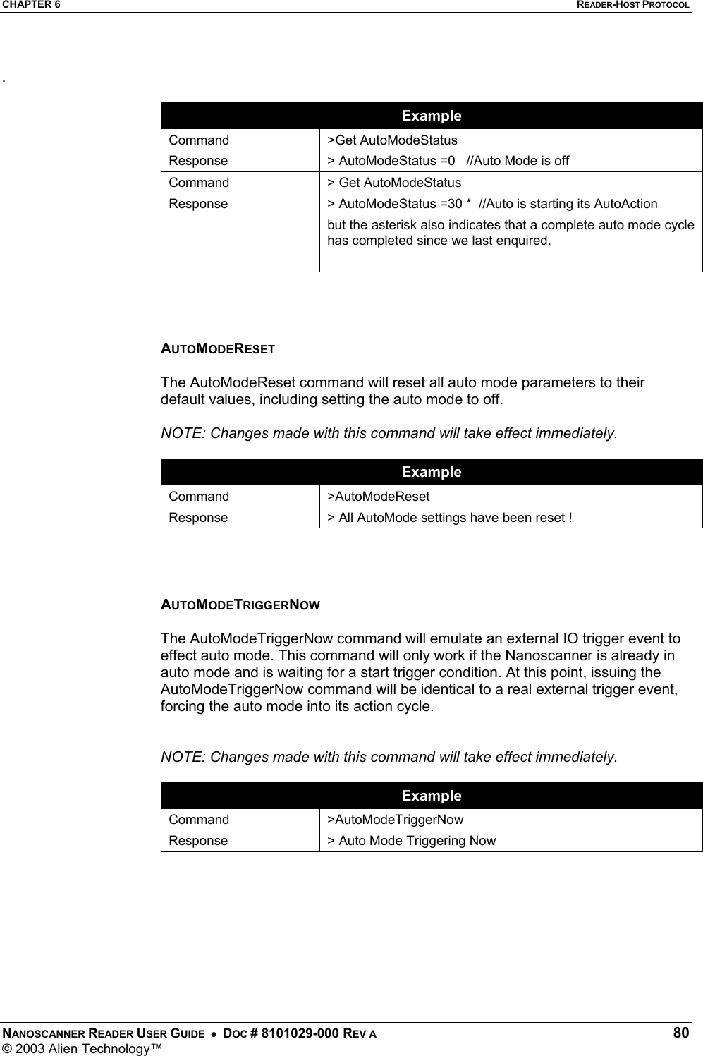 CHAPTER 6  READER-HOST PROTOCOL NANOSCANNER READER USER GUIDE  •  DOC # 8101029-000 REV A  80 © 2003 Alien Technology™   .  Example Command Response &gt;Get AutoModeStatus &gt; AutoModeStatus =0   //Auto Mode is off Command Response &gt; Get AutoModeStatus &gt; AutoModeStatus =30 *  //Auto is starting its AutoAction but the asterisk also indicates that a complete auto mode cycle has completed since we last enquired.      AUTOMODERESET  The AutoModeReset command will reset all auto mode parameters to their default values, including setting the auto mode to off.   NOTE: Changes made with this command will take effect immediately.  Example Command Response &gt;AutoModeReset &gt; All AutoMode settings have been reset !     AUTOMODETRIGGERNOW  The AutoModeTriggerNow command will emulate an external IO trigger event to effect auto mode. This command will only work if the Nanoscanner is already in auto mode and is waiting for a start trigger condition. At this point, issuing the AutoModeTriggerNow command will be identical to a real external trigger event, forcing the auto mode into its action cycle.    NOTE: Changes made with this command will take effect immediately.  Example Command Response &gt;AutoModeTriggerNow &gt; Auto Mode Triggering Now         